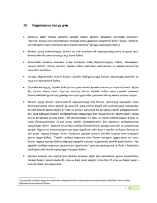 | 7
IV. Судалгааны гол үр дүн
 Авлигын эсрэг тэмцэх хамгийн шилдэг гурван аргаар “Шударга зарчмаар ажиллах”,
“Засгийн газрын үйл ажиллагааны талаарх хууль дүрмийн мэдлэгтэй байх” болон “Авлигач
улс төрчдийн эсрэг компанит арга хэмжээ явуулах” аргууд нэрлэгдсэн байна.
 Жижиг, дунд компаниудад авлига нь том компанитай харьцуулахад илүү хүндээр тусч,
бизнесийн үйл ажиллагаанд саад болж байна.
 Бизнесийн хөгжилд хамгийн ихээр тулгардаг саад бэрхшээлүүдэд татвар, зөвшөөрөл,
лиценз олголт болон сунгалт, төрийн албан хаагчдын мэргэжлийн ур чадвар хангалтгүй
зэрэг багтаж байна.
 Татвар, Мэргэжлийн хяналт болон Гаалийн байгууллагууд бизнес эрхлэгчдэд хамгийн их
саад тотгор учруулж байна.
 Сүүлийн жилүүдэд, төрийн байгууллага дахь авлига хувийн хэвшилд ч тархах болжээ. Хууль
бус аргаар мөнгө олно гэдэг нь авлигад автсан төрийн албан хаагч тэднийг дэмжигч
бизнесийн байгууллагаар дамжуулан олон удаагийн давтамжтайгаар мөнгө олохыг хэлдэг.
 Жижиг, дунд бизнес эрхлэгчидтэй харьцуулахад том бизнес эрхлэгчид өөрсдийн нөөц
бололцооныхоо ихэнх хувийг үр ашиггүй, хүнд суртал бүхий үйл ажиллагаанд зарцуулдаг
ба том бизнес эрхлэгчдийн 17 хувь нь ажлын цагынхаа 50-аас дээш хувийг үйлдвэрлэлийн
бус саад бэрхшээлүүдийг шийдвэрлэхэд зарцуулдаг бол бусад бизнес эрхлэгчдийн хувьд
энэ нь дунджаар 12 хувь байв. Том компаниудын 15 хувь нь, жижиг компаниудын 8 хувь нь
нөөц бололцооныхоо 25-аас дээш хувийг үйлдвэрлэлийн бус асуудлыг шийдвэрлэхэд
зарцуулдаг гэжээ. Барилга угсралтын салбар бизнесийнхэн дундаа хамгийн их шүүмжлэлд
өртдөг. Барилгын компаниудын нэр хүнд төдийлөн сайн биш ч тухайн салбарыг бүхэлд нь
авч үзвэл тэдэнд учирдаг ихэнх бэрхшээл дарамт шахалт засгийн газрын агентлагуудын
зүгээс ирдэг байна. Тухайн салбарт явуулсан тоон болон чанарын судалгааны нэг хэсэг
болох тэдэнд тулгарч байгаа бэрхшээлүүдийн талаарх мэдээллээс үүнийг харж болно. Уул
уурхайн салбарт явуулсан урьдчилсан судалгааны1
дүнгээс харахад энэ салбарт ч барилгын
салбарынхтай төстэй асуудлууд тулгардаг байна.
 Засгийн газраас авч хэрэгжүүлж байгаа авлигын эсрэг үйл ажиллагаа, хүчин чармайлтын
талаар бизнес эрхлэгчдийн 44 хувь нь бага зэрэг мэддэг гэсэн бол 29 хувь нь бараг ямар ч
мэдээлэлгүй гэж хариулжээ.
1
Уул уурхайн салбарт явуулсан судалгааг загварчлал болон аргачлалын хязгаарлагдмал байдлаас болж энэхүү
судалгаанд хавсаргаагүй болно.
 