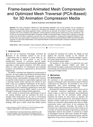 International Journal of Interactive Digital Media, Vol. 1(2), ISSN 2289-4098, e-ISSN 2289-4101, www.ijidm.org
© 2013 International Journal of Interactive Digital Media | 36
Frame-based Animated Mesh Compression
and Optimized Mesh Traversal (PCA-Based)
for 3D Animation Compression Media
Salina Sulaiman and Abdullah Bade
Abstract—The video compression efficiency for high technology application such as 3D animation can be increased by
determining the suitable method in storing bits, transmitting and speeding up the rendering process. Good compression
efficiency of polygon mesh-based application needs a method that can deal with 3D animation or dynamic 3D mesh complex
properties. Due to the complexity of the application, several methods currently become center-focus by many researchers. Two
of them are Frame-based Animated Mesh Compression (FAMC) and Optimized Mesh Traversal. Both methods are specially
made for the 3D animation compression and have their own unique properties in increasing the compression efficiency. Thus,
the best way to get a good speed in compression process can be achieved by comparing between FAMC and Optimized Mesh
Traversal. It is found that implementation of the Optimized Meshes Traversal shows higher compression efficiency compare to
FAMC approaches.
Index Terms— Mesh compression, video compression efficiency, animation compression, mesh traversal.
——————————  ——————————
1 INTRODUCTION
N this era of advanced technology, animated 3D
meshes or 3D animation content is one of the
applications that is required in many fields [1], [2].
Today, animated 3D mesh content is one of the
fundamental contents in numerous general public
entertainment, educational and professional applications
especially in video games industries, CGI films, special
effects or CAD systems. For distribution and exchange
purposes, 3D animation is represented as 3D key-frames
sequence [3].
The MPEG-4 standard was adopted for compression of
dynamic 3D mesh called Framed-based Animated Mesh
Compression (FAMC) [4]. This approach is based on the
skinning motion representation strategy which involves
an optimal motion based on segmentation approach and
a skinning module which expresses the motion of each
mesh vertex as a weighted combination of the clusters
motions [5], [2]. This study will evaluate the efficiency
compression of this method by comparing its result with
Optimized Mesh Traversal (OMT), which is one of the
Principle Components Analysis (PCA) algorithms.
OMT, known as traversal order optimization is one of
the coding methods used for animated 3D mesh or
triangle mesh compression [3], [6]. This is a PCA-based
dynamic mesh compression by optimizing the order in
which the mesh is traversed. Based on the recent research
findings, OMT gives a better result than FAMC toward
encoding the animated 3D meshes [6]. Maglo [3] had
applied the traversal concept in his research for
progressive compression of manifold polygon meshes.
The result shows that the traversal order is more efficient
for 3D animated meshes object.
The purpose of this study is to determine the most
suitable method between FAMC and OMT in
determining the higher compression efficiency of storing,
transmitting, and rendering of animated 3D mesh, which
made up of triangle meshes.
2 MOTIVATION
2.1 3D Animation
3D animation is the representation of static meshes
sequences sharing the same connectivity requires efficient
compression [2]. Moreover, 3D animation is one of the
applications with recent technology that includes
complex models with thousands of vertices [2].
Animated 3D meshes are widely used in areas such as
3D television, interactive applications, video games,
virtual reality, as well as in education and professional
products [4], [2]. The 3D animation which utilized
animated 3D meshes are also known as dynamic 3D
meshes of 3D mesh sequences [2]. According to Vasa [7],
dynamic meshes, made up of a series of static triangular
meshes are convenient representation that shares a single
connectivity where each frame of the animation has
different vertex position. Generally, the model of 3D
animation has a hierarchical structure which made up of
a number of transformed nodes of geometry as well as an
interpolator node for the timeline in contrast to a model
of 3D polygon mesh [6]. With more complex 3D models,
the efficiency of transmission will become poorer with the
application of key frame representations [1], [4]. Mamou
————————————————
 Salina Sulaiman is with the GRAVS Lab, Universiti Malaysia Sabah,
Malaysia, Sabah 88400 . E-mail: salina@ ums.edu.my.
 Dr. Abdullah Bade is the Head of Department, Mathematics with
Computer Graphics, School of Science and Technology, Universiti
Malaysia Sabah, Malaysia, Sabah 88400. E-mail: abade08@yahoo.com.
I
 
