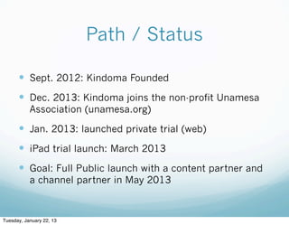 Path / Status

      — Sept. 2012: Kindoma Founded
      — Dec. 2013: Kindoma joins the non-profit Unamesa
           Association (unamesa.org)

      — Jan. 2013: launched private trial (web)
      — iPad trial launch: March 2013
      — Goal: Full Public launch with a content partner and
           a channel partner in May 2013



Tuesday, January 22, 13
 