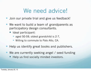 We need advice!
      — Join our private trial and give us feedback!
      — We want to build a team of grandparents as
           participatory design consultants.
           — Ideal participant:
                — aged 50-59, oldest grandchild is 2-7,
                — Willing to commute to Palo Alto, CA.

      — Help us identify great books and publishers.
      — We are currently seeking angel / seed funding
           — Help us find socially minded investors.



Tuesday, January 22, 13
 