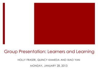 Group Presentation: Learners and Learning
      HOLLY FRASER, QUINCY KAMEDA AND XIAO YAN

              MONDAY, JANUARY 28, 2013
 