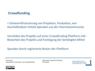 Open Access Tage 2013 Hamburg
01.10.2013
Crowdfunding
Ulrich Herb
Saarländische Universitäts- und Landesbibliothek
≈ Schwarmfinanzierung von Projekten, Produkten, von
Geschäftsideen mittels Spenden aus der Internetcommunity
Vorstellen des Projekts auf einer Crowdfunding Plattform inkl.
Bewerben des Projekts und Festlegung der benötigten Mittel
Spenden durch registrierte Nutzer der Plattform
 