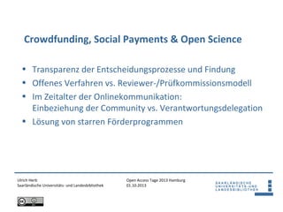 Open Access Tage 2013 Hamburg
01.10.2013
Crowdfunding, Social Payments & Open Science
Ulrich Herb
Saarländische Universitäts- und Landesbibliothek
• Transparenz der Entscheidungsprozesse und Findung
• Offenes Verfahren vs. Reviewer-/Prüfkommissionsmodell
• Im Zeitalter der Onlinekommunikation:
Einbeziehung der Community vs. Verantwortungsdelegation
• Lösung von starren Förderprogrammen
 