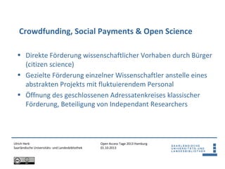 Open Access Tage 2013 Hamburg
01.10.2013
Crowdfunding, Social Payments & Open Science
Ulrich Herb
Saarländische Universitäts- und Landesbibliothek
• Direkte Förderung wissenschaftlicher Vorhaben durch Bürger
(citizen science)
• Gezielte Förderung einzelner Wissenschaftler anstelle eines
abstrakten Projekts mit fluktuierendem Personal
• Öffnung des geschlossenen Adressatenkreises klassischer
Förderung, Beteiligung von Independant Researchers
 