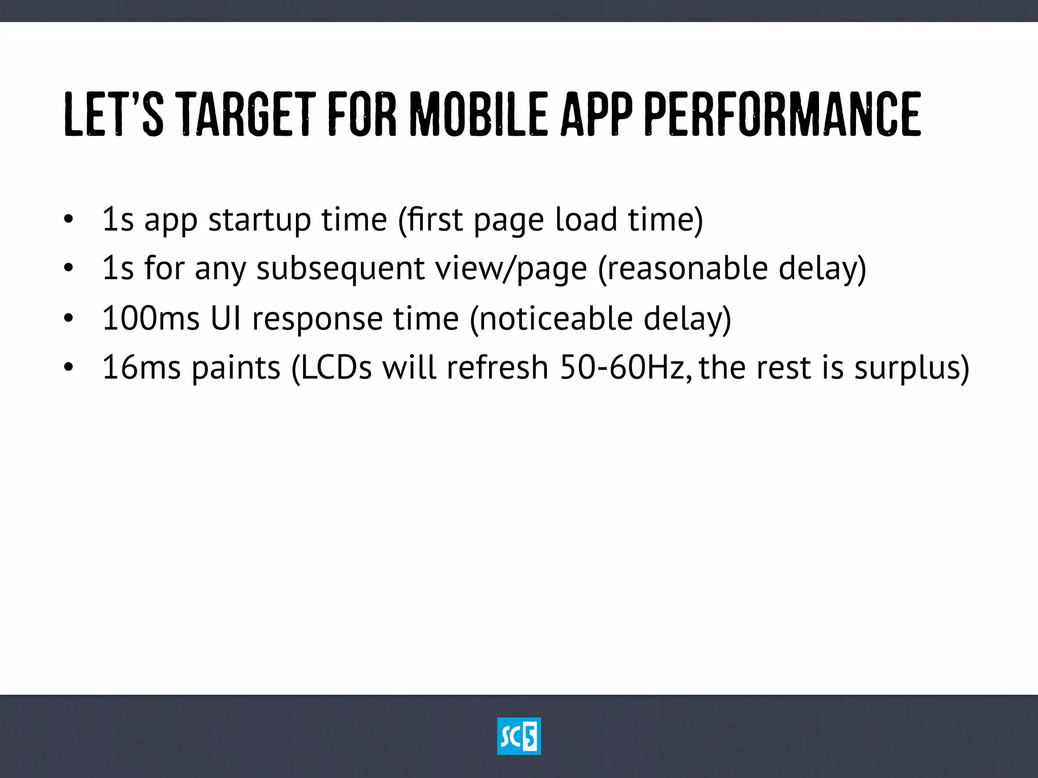 LeT’sTaRgEtfOrMoBiLeApPPeRfOrMaNcE
•  1s app startup time (ﬁrst page load time)
•  1s for any subsequent view/page (reasonable delay)
•  100ms UI response time (noticeable delay)
•  16ms paints (LCDs will refresh 50-60Hz, the rest is surplus)
 