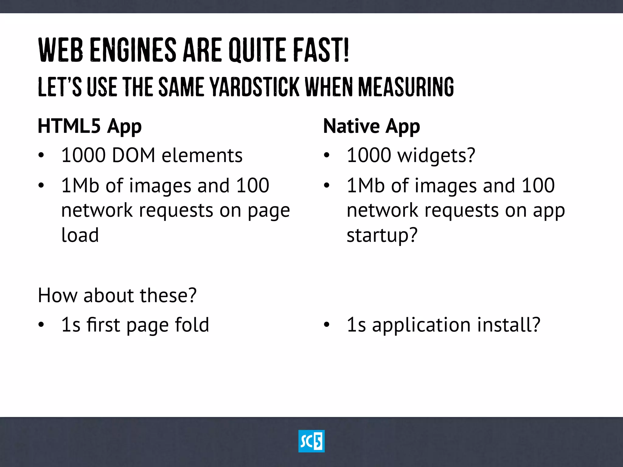 HTML5 App
•  1000 DOM elements
•  1Mb of images and 100
network requests on page
load
How about these?
•  1s ﬁrst page fold
Native App
•  1000 widgets?
•  1Mb of images and 100
network requests on app
startup?
•  1s application install?
WeBeNgInEsaReqUiTe fAsT!
LeT’suSetHesAmEyArDsTiCkwHeNmEaSuRiNg
 