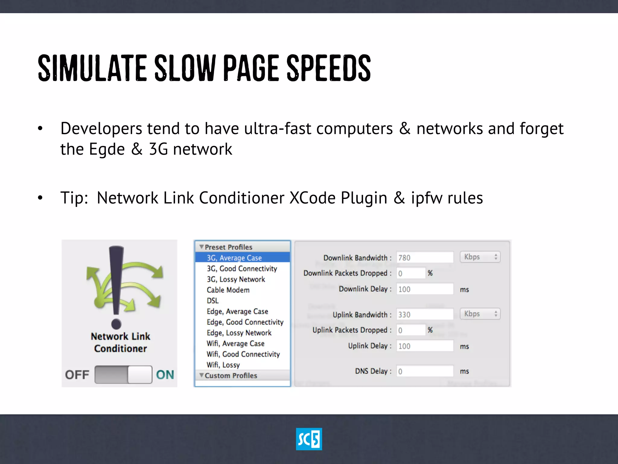 SiMuLaTeSlOwPaGeSpEeDs
•  Developers tend to have ultra-fast computers & networks and forget
the Egde & 3G network
•  Tip: Network Link Conditioner XCode Plugin & ipfw rules
 