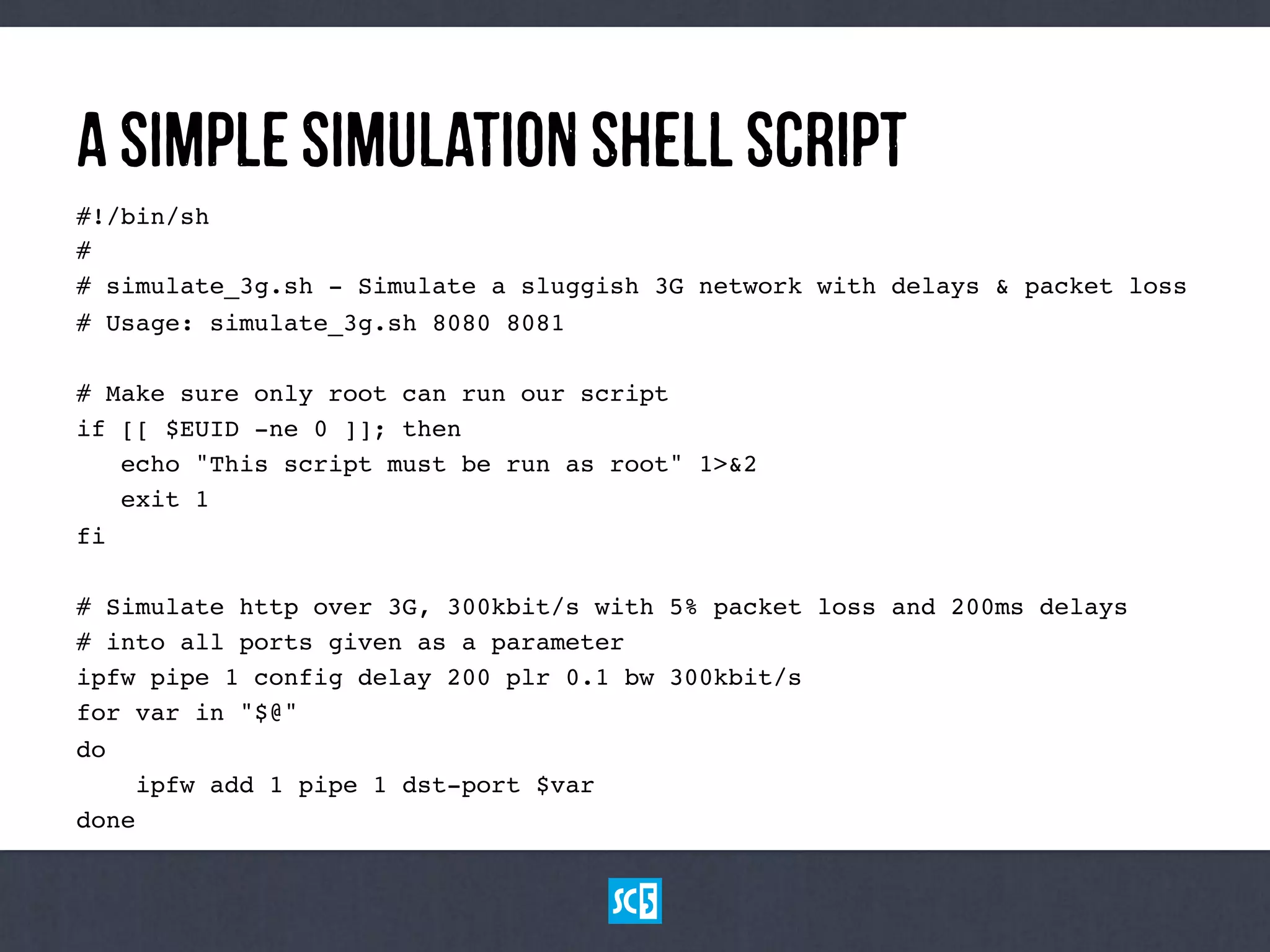 AsImPlEsImUlAtIoNShElLScRiPt
#!/bin/sh!
#!
# simulate_3g.sh - Simulate a sluggish 3G network with delays & packet loss!
# Usage: simulate_3g.sh 8080 8081!
!
# Make sure only root can run our script!
if [[ $EUID -ne 0 ]]; then!
echo "This script must be run as root" 1>&2!
exit 1!
fi!
!
# Simulate http over 3G, 300kbit/s with 5% packet loss and 200ms delays!
# into all ports given as a parameter!
ipfw pipe 1 config delay 200 plr 0.1 bw 300kbit/s!
for var in "$@"!
do!
ipfw add 1 pipe 1 dst-port $var!
done!
 