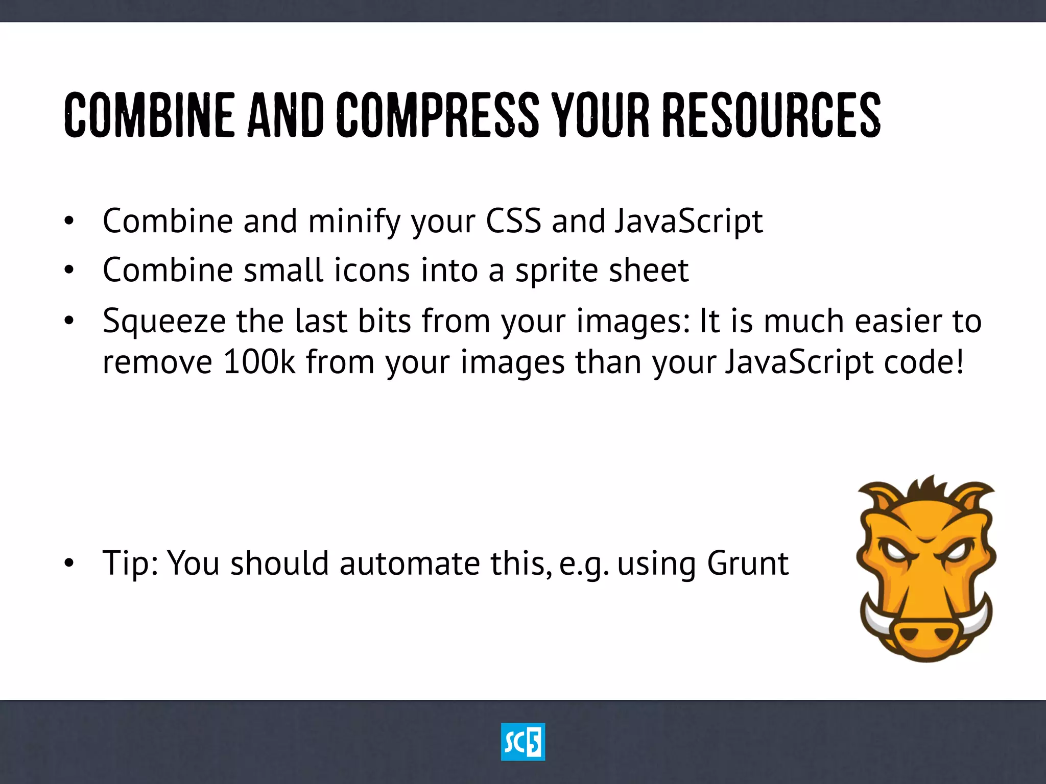 CoMbInEaNdCoMpReSsyOuRReSoUrCeS
•  Combine and minify your CSS and JavaScript
•  Combine small icons into a sprite sheet
•  Squeeze the last bits from your images: It is much easier to
remove 100k from your images than your JavaScript code!
•  Tip: You should automate this, e.g. using Grunt
 
