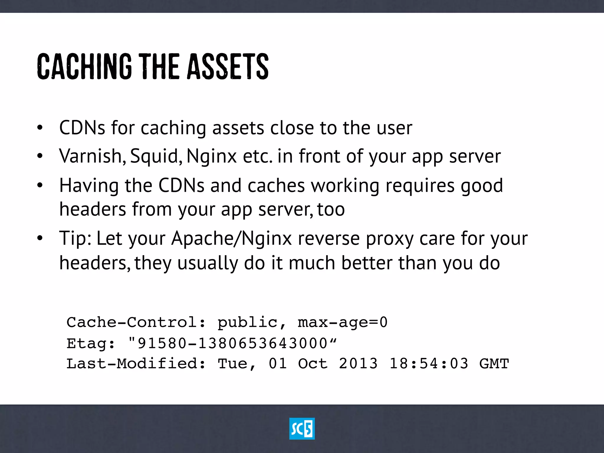 CaChInGtHeAsSeTs
•  CDNs for caching assets close to the user
•  Varnish, Squid, Nginx etc. in front of your app server
•  Having the CDNs and caches working requires good
headers from your app server, too
•  Tip: Let your Apache/Nginx reverse proxy care for your
headers, they usually do it much better than you do
Cache-Control: public, max-age=0 
!Etag: "91580-1380653643000“ 
!Last-Modified: Tue, 01 Oct 2013 18:54:03 GMT!
 