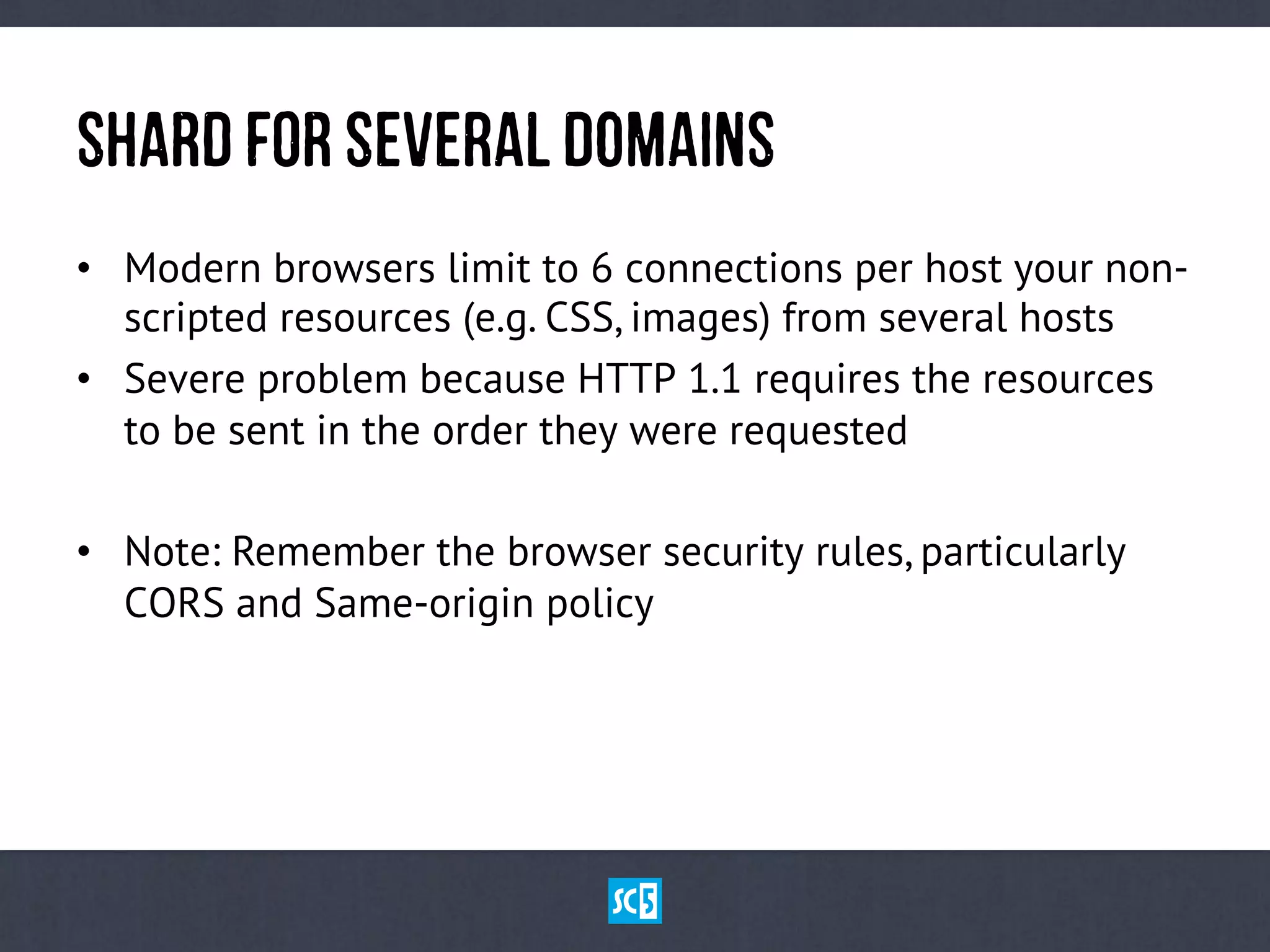 ShArDfOrSeVeRaLDoMaInS
•  Modern browsers limit to 6 connections per host your non-
scripted resources (e.g. CSS, images) from several hosts
•  Severe problem because HTTP 1.1 requires the resources
to be sent in the order they were requested
•  Note: Remember the browser security rules, particularly
CORS and Same-origin policy
 