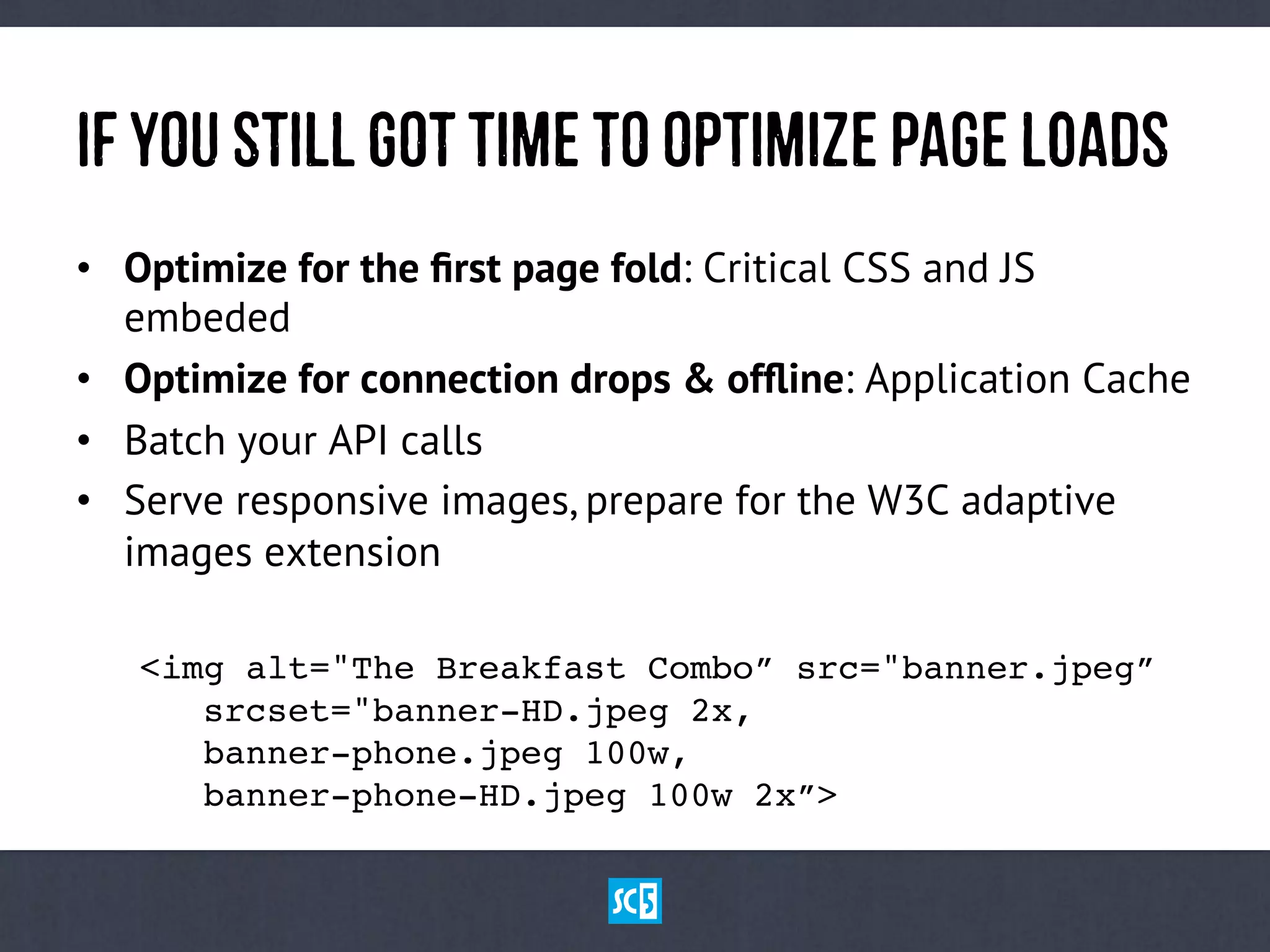 If yOuStIlLgOtTiMetOOpTiMiZePaGeLoAdS
•  Optimize for the ﬁrst page fold: Critical CSS and JS
embeded
•  Optimize for connection drops & ofﬂine: Application Cache
•  Batch your API calls
•  Serve responsive images, prepare for the W3C adaptive
images extension
!<img alt="The Breakfast Combo” src="banner.jpeg” 
! !srcset="banner-HD.jpeg 2x, 
! !banner-phone.jpeg 100w, 
! !banner-phone-HD.jpeg 100w 2x”>!
 
