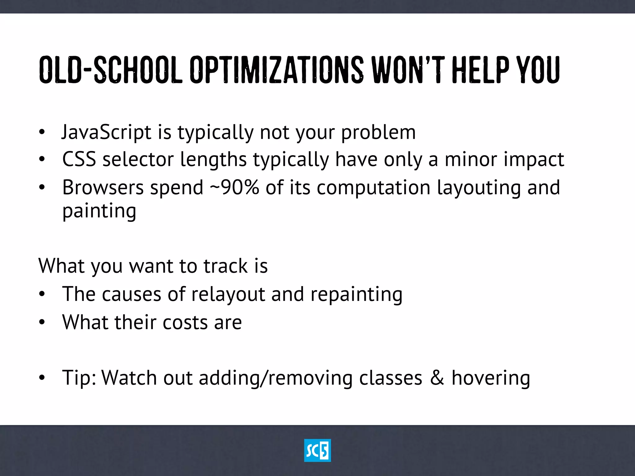 OlD-ScHoOlOpTiMiZaTiOnSWoN’tHeLpYoU
•  JavaScript is typically not your problem
•  CSS selector lengths typically have only a minor impact
•  Browsers spend ~90% of its computation layouting and
painting
What you want to track is
•  The causes of relayout and repainting
•  What their costs are
•  Tip: Watch out adding/removing classes & hovering
 