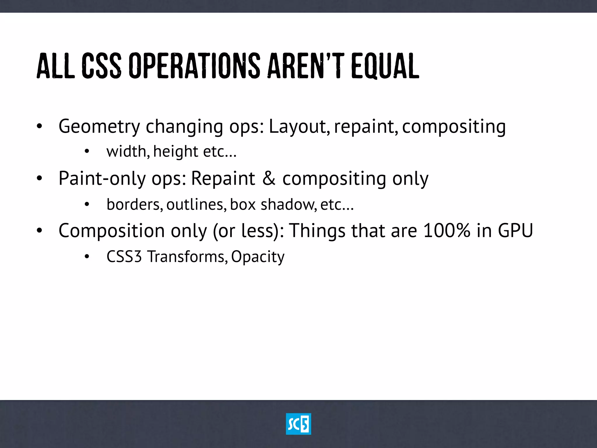 AlL CsSOpErAtIoNsaReN’tEqUaL
•  Geometry changing ops: Layout, repaint, compositing
•  width, height etc…
•  Paint-only ops: Repaint & compositing only
•  borders, outlines, box shadow, etc…
•  Composition only (or less): Things that are 100% in GPU
•  CSS3 Transforms, Opacity
 