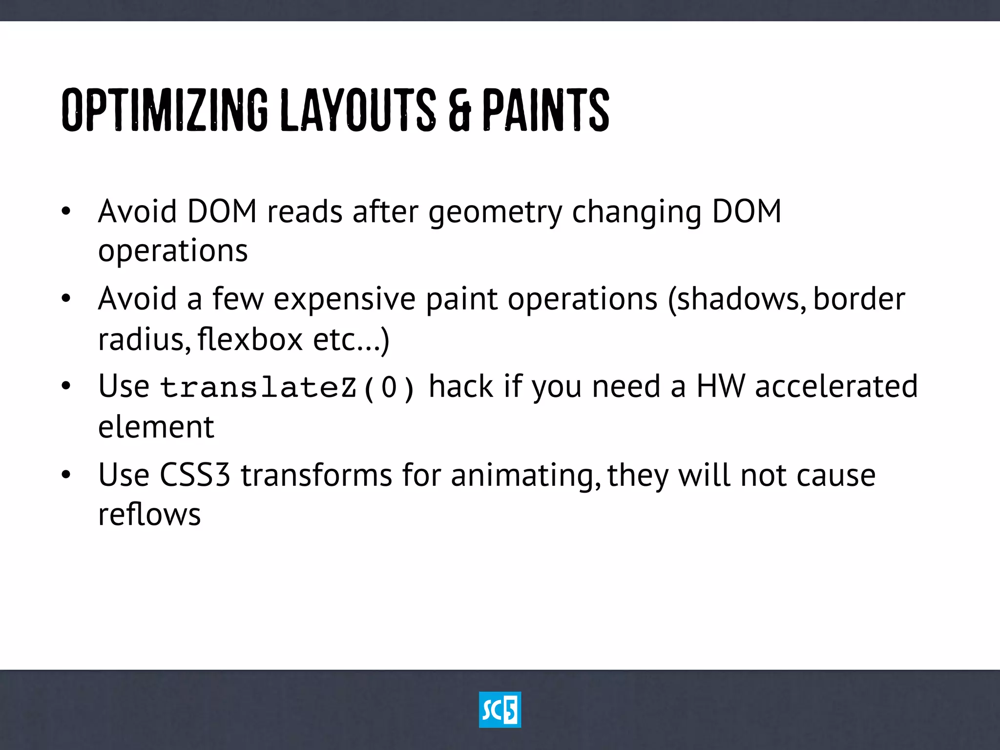 OpTiMiZiNgLaYoUtS&PaInTs
•  Avoid DOM reads after geometry changing DOM
operations
•  Avoid a few expensive paint operations (shadows, border
radius, ﬂexbox etc…)
•  Use translateZ(0) hack if you need a HW accelerated
element
•  Use CSS3 transforms for animating, they will not cause
reﬂows
 