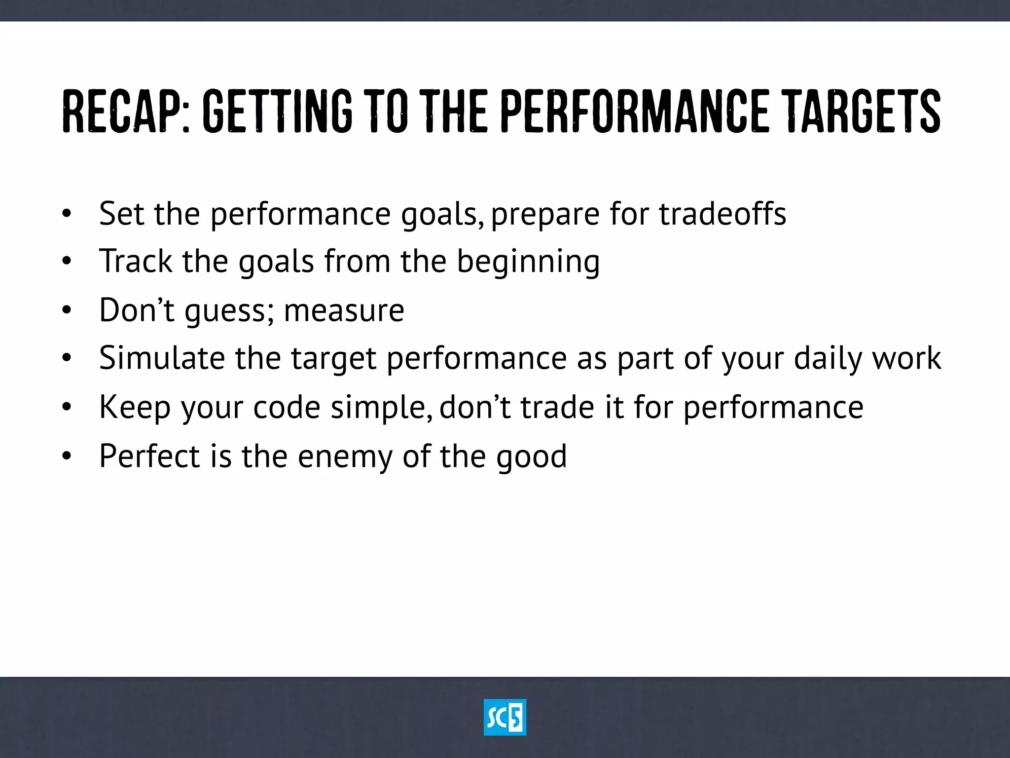 ReCaP:GeTtInGtOtHepErFoRmAnCetArGeTs
•  Set the performance goals, prepare for tradeoffs
•  Track the goals from the beginning
•  Don’t guess; measure
•  Simulate the target performance as part of your daily work
•  Keep your code simple, don’t trade it for performance
•  Perfect is the enemy of the good
 