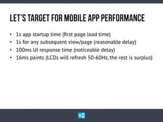 LeT’sTaRgEtfOrMoBiLeApPPeRfOrMaNcE
•  1s app startup time (ﬁrst page load time)
•  1s for any subsequent view/page (reasonable delay)
•  100ms UI response time (noticeable delay)
•  16ms paints (LCDs will refresh 50-60Hz, the rest is surplus)
 
