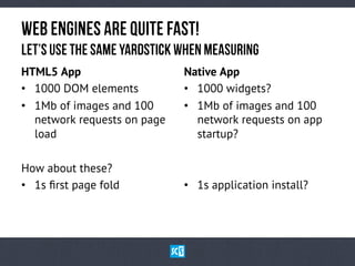 HTML5 App
•  1000 DOM elements
•  1Mb of images and 100
network requests on page
load
How about these?
•  1s ﬁrst page fold
Native App
•  1000 widgets?
•  1Mb of images and 100
network requests on app
startup?
•  1s application install?
WeBeNgInEsaReqUiTe fAsT!
LeT’suSetHesAmEyArDsTiCkwHeNmEaSuRiNg
 