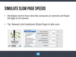 SiMuLaTeSlOwPaGeSpEeDs
•  Developers tend to have ultra-fast computers & networks and forget
the Egde & 3G network
•  Tip: Network Link Conditioner XCode Plugin & ipfw rules
 
