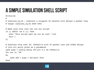 AsImPlEsImUlAtIoNShElLScRiPt
#!/bin/sh!
#!
# simulate_3g.sh - Simulate a sluggish 3G network with delays & packet loss!
# Usage: simulate_3g.sh 8080 8081!
!
# Make sure only root can run our script!
if [[ $EUID -ne 0 ]]; then!
echo "This script must be run as root" 1>&2!
exit 1!
fi!
!
# Simulate http over 3G, 300kbit/s with 5% packet loss and 200ms delays!
# into all ports given as a parameter!
ipfw pipe 1 config delay 200 plr 0.1 bw 300kbit/s!
for var in "$@"!
do!
ipfw add 1 pipe 1 dst-port $var!
done!
 