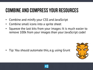CoMbInEaNdCoMpReSsyOuRReSoUrCeS
•  Combine and minify your CSS and JavaScript
•  Combine small icons into a sprite sheet
•  Squeeze the last bits from your images: It is much easier to
remove 100k from your images than your JavaScript code!
•  Tip: You should automate this, e.g. using Grunt
 