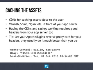CaChInGtHeAsSeTs
•  CDNs for caching assets close to the user
•  Varnish, Squid, Nginx etc. in front of your app server
•  Having the CDNs and caches working requires good
headers from your app server, too
•  Tip: Let your Apache/Nginx reverse proxy care for your
headers, they usually do it much better than you do
Cache-Control: public, max-age=0 
!Etag: "91580-1380653643000“ 
!Last-Modified: Tue, 01 Oct 2013 18:54:03 GMT!
 