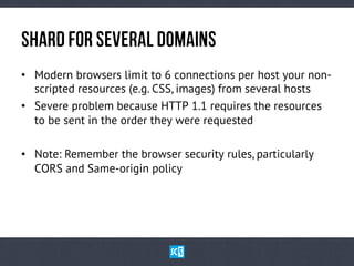 ShArDfOrSeVeRaLDoMaInS
•  Modern browsers limit to 6 connections per host your non-
scripted resources (e.g. CSS, images) from several hosts
•  Severe problem because HTTP 1.1 requires the resources
to be sent in the order they were requested
•  Note: Remember the browser security rules, particularly
CORS and Same-origin policy
 