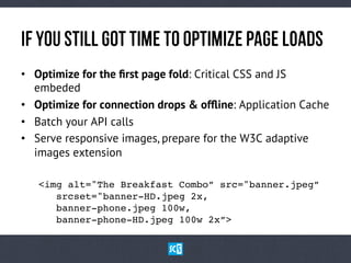 If yOuStIlLgOtTiMetOOpTiMiZePaGeLoAdS
•  Optimize for the ﬁrst page fold: Critical CSS and JS
embeded
•  Optimize for connection drops & ofﬂine: Application Cache
•  Batch your API calls
•  Serve responsive images, prepare for the W3C adaptive
images extension
!<img alt="The Breakfast Combo” src="banner.jpeg” 
! !srcset="banner-HD.jpeg 2x, 
! !banner-phone.jpeg 100w, 
! !banner-phone-HD.jpeg 100w 2x”>!
 