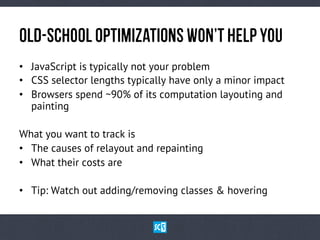 OlD-ScHoOlOpTiMiZaTiOnSWoN’tHeLpYoU
•  JavaScript is typically not your problem
•  CSS selector lengths typically have only a minor impact
•  Browsers spend ~90% of its computation layouting and
painting
What you want to track is
•  The causes of relayout and repainting
•  What their costs are
•  Tip: Watch out adding/removing classes & hovering
 