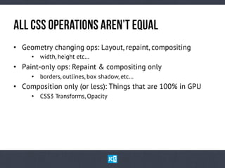 AlL CsSOpErAtIoNsaReN’tEqUaL
•  Geometry changing ops: Layout, repaint, compositing
•  width, height etc…
•  Paint-only ops: Repaint & compositing only
•  borders, outlines, box shadow, etc…
•  Composition only (or less): Things that are 100% in GPU
•  CSS3 Transforms, Opacity
 