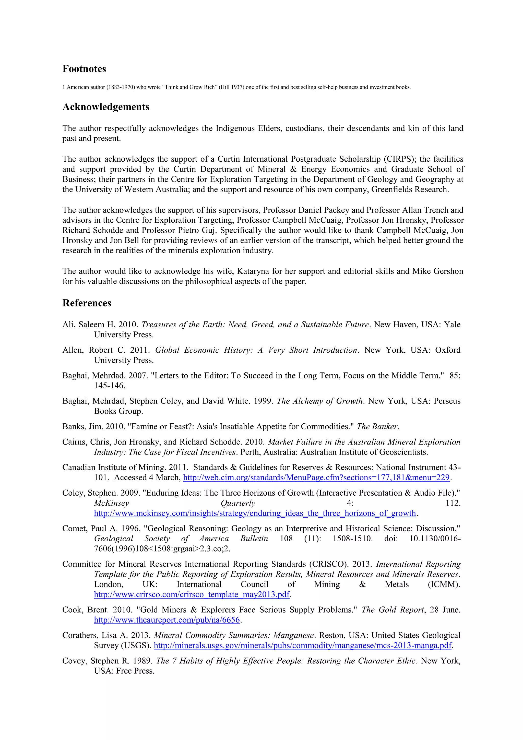 Footnotes
1 American author (1883-1970) who wrote “Think and Grow Rich” (Hill 1937) one of the first and best selling self-help business and investment books.

Acknowledgements
The author respectfully acknowledges the Indigenous Elders, custodians, their descendants and kin of this land
past and present.
The author acknowledges the support of a Curtin International Postgraduate Scholarship (CIRPS); the facilities
and support provided by the Curtin Department of Mineral & Energy Economics and Graduate School of
Business; their partners in the Centre for Exploration Targeting in the Department of Geology and Geography at
the University of Western Australia; and the support and resource of his own company, Greenfields Research.
The author acknowledges the support of his supervisors, Professor Daniel Packey and Professor Allan Trench and
advisors in the Centre for Exploration Targeting, Professor Campbell McCuaig, Professor Jon Hronsky, Professor
Richard Schodde and Professor Pietro Guj. Specifically the author would like to thank Campbell McCuaig, Jon
Hronsky and Jon Bell for providing reviews of an earlier version of the transcript, which helped better ground the
research in the realities of the minerals exploration industry.
The author would like to acknowledge his wife, Kataryna for her support and editorial skills and Mike Gershon
for his valuable discussions on the philosophical aspects of the paper.

References
Ali, Saleem H. 2010. Treasures of the Earth: Need, Greed, and a Sustainable Future. New Haven, USA: Yale
University Press.
Allen, Robert C. 2011. Global Economic History: A Very Short Introduction. New York, USA: Oxford
University Press.
Baghai, Mehrdad. 2007. "Letters to the Editor: To Succeed in the Long Term, Focus on the Middle Term." 85:
145-146.
Baghai, Mehrdad, Stephen Coley, and David White. 1999. The Alchemy of Growth. New York, USA: Perseus
Books Group.
Banks, Jim. 2010. "Famine or Feast?: Asia's Insatiable Appetite for Commodities." The Banker.
Cairns, Chris, Jon Hronsky, and Richard Schodde. 2010. Market Failure in the Australian Mineral Exploration
Industry: The Case for Fiscal Incentives. Perth, Australia: Australian Institute of Geoscientists.
Canadian Institute of Mining. 2011. Standards & Guidelines for Reserves & Resources: National Instrument 43101. Accessed 4 March, http://web.cim.org/standards/MenuPage.cfm?sections=177,181&menu=229.
Coley, Stephen. 2009. "Enduring Ideas: The Three Horizons of Growth (Interactive Presentation & Audio File)."
McKinsey
Quarterly
4:
112.
http://www.mckinsey.com/insights/strategy/enduring_ideas_the_three_horizons_of_growth.
Comet, Paul A. 1996. "Geological Reasoning: Geology as an Interpretive and Historical Science: Discussion."
Geological Society of America Bulletin 108 (11): 1508-1510. doi: 10.1130/00167606(1996)108<1508:grgaai>2.3.co;2.
Committee for Mineral Reserves International Reporting Standards (CRISCO). 2013. International Reporting
Template for the Public Reporting of Exploration Results, Mineral Resources and Minerals Reserves.
London,
UK:
International
Council
of
Mining
&
Metals
(ICMM).
http://www.crirsco.com/crirsco_template_may2013.pdf.
Cook, Brent. 2010. "Gold Miners & Explorers Face Serious Supply Problems." The Gold Report, 28 June.
http://www.theaureport.com/pub/na/6656.
Corathers, Lisa A. 2013. Mineral Commodity Summaries: Manganese. Reston, USA: United States Geological
Survey (USGS). http://minerals.usgs.gov/minerals/pubs/commodity/manganese/mcs-2013-manga.pdf.
Covey, Stephen R. 1989. The 7 Habits of Highly Effective People: Restoring the Character Ethic. New York,
USA: Free Press.

 