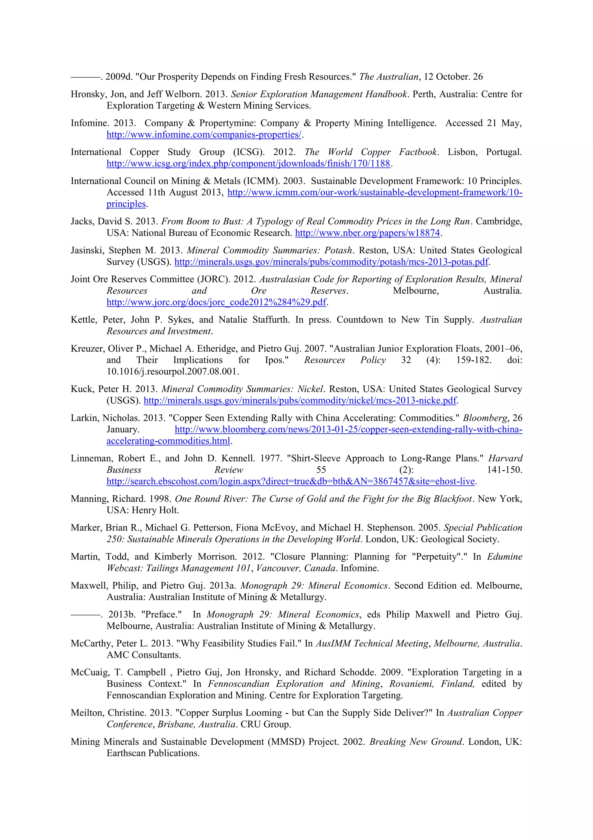 ———. 2009d. "Our Prosperity Depends on Finding Fresh Resources." The Australian, 12 October. 26
Hronsky, Jon, and Jeff Welborn. 2013. Senior Exploration Management Handbook. Perth, Australia: Centre for
Exploration Targeting & Western Mining Services.
Infomine. 2013. Company & Propertymine: Company & Property Mining Intelligence. Accessed 21 May,
http://www.infomine.com/companies-properties/.
International Copper Study Group (ICSG). 2012. The World Copper Factbook. Lisbon, Portugal.
http://www.icsg.org/index.php/component/jdownloads/finish/170/1188.
International Council on Mining & Metals (ICMM). 2003. Sustainable Development Framework: 10 Principles.
Accessed 11th August 2013, http://www.icmm.com/our-work/sustainable-development-framework/10principles.
Jacks, David S. 2013. From Boom to Bust: A Typology of Real Commodity Prices in the Long Run. Cambridge,
USA: National Bureau of Economic Research. http://www.nber.org/papers/w18874.
Jasinski, Stephen M. 2013. Mineral Commodity Summaries: Potash. Reston, USA: United States Geological
Survey (USGS). http://minerals.usgs.gov/minerals/pubs/commodity/potash/mcs-2013-potas.pdf.
Joint Ore Reserves Committee (JORC). 2012. Australasian Code for Reporting of Exploration Results, Mineral
Resources
and
Ore
Reserves.
Melbourne,
Australia.
http://www.jorc.org/docs/jorc_code2012%284%29.pdf.
Kettle, Peter, John P. Sykes, and Natalie Staffurth. In press. Countdown to New Tin Supply. Australian
Resources and Investment.
Kreuzer, Oliver P., Michael A. Etheridge, and Pietro Guj. 2007. "Australian Junior Exploration Floats, 2001–06,
and
Their
Implications
for
Ipos."
Resources
Policy
32
(4):
159-182.
doi:
10.1016/j.resourpol.2007.08.001.
Kuck, Peter H. 2013. Mineral Commodity Summaries: Nickel. Reston, USA: United States Geological Survey
(USGS). http://minerals.usgs.gov/minerals/pubs/commodity/nickel/mcs-2013-nicke.pdf.
Larkin, Nicholas. 2013. "Copper Seen Extending Rally with China Accelerating: Commodities." Bloomberg, 26
January.
http://www.bloomberg.com/news/2013-01-25/copper-seen-extending-rally-with-chinaaccelerating-commodities.html.
Linneman, Robert E., and John D. Kennell. 1977. "Shirt-Sleeve Approach to Long-Range Plans." Harvard
Business
Review
55
(2):
141-150.
http://search.ebscohost.com/login.aspx?direct=true&db=bth&AN=3867457&site=ehost-live.
Manning, Richard. 1998. One Round River: The Curse of Gold and the Fight for the Big Blackfoot. New York,
USA: Henry Holt.
Marker, Brian R., Michael G. Petterson, Fiona McEvoy, and Michael H. Stephenson. 2005. Special Publication
250: Sustainable Minerals Operations in the Developing World. London, UK: Geological Society.
Martin, Todd, and Kimberly Morrison. 2012. "Closure Planning: Planning for "Perpetuity"." In Edumine
Webcast: Tailings Management 101, Vancouver, Canada. Infomine.
Maxwell, Philip, and Pietro Guj. 2013a. Monograph 29: Mineral Economics. Second Edition ed. Melbourne,
Australia: Australian Institute of Mining & Metallurgy.
———. 2013b. "Preface." In Monograph 29: Mineral Economics, eds Philip Maxwell and Pietro Guj.
Melbourne, Australia: Australian Institute of Mining & Metallurgy.
McCarthy, Peter L. 2013. "Why Feasibility Studies Fail." In AusIMM Technical Meeting, Melbourne, Australia.
AMC Consultants.
McCuaig, T. Campbell , Pietro Guj, Jon Hronsky, and Richard Schodde. 2009. "Exploration Targeting in a
Business Context." In Fennoscandian Exploration and Mining, Rovaniemi, Finland, edited by
Fennoscandian Exploration and Mining. Centre for Exploration Targeting.
Meilton, Christine. 2013. "Copper Surplus Looming - but Can the Supply Side Deliver?" In Australian Copper
Conference, Brisbane, Australia. CRU Group.
Mining Minerals and Sustainable Development (MMSD) Project. 2002. Breaking New Ground. London, UK:
Earthscan Publications.

 