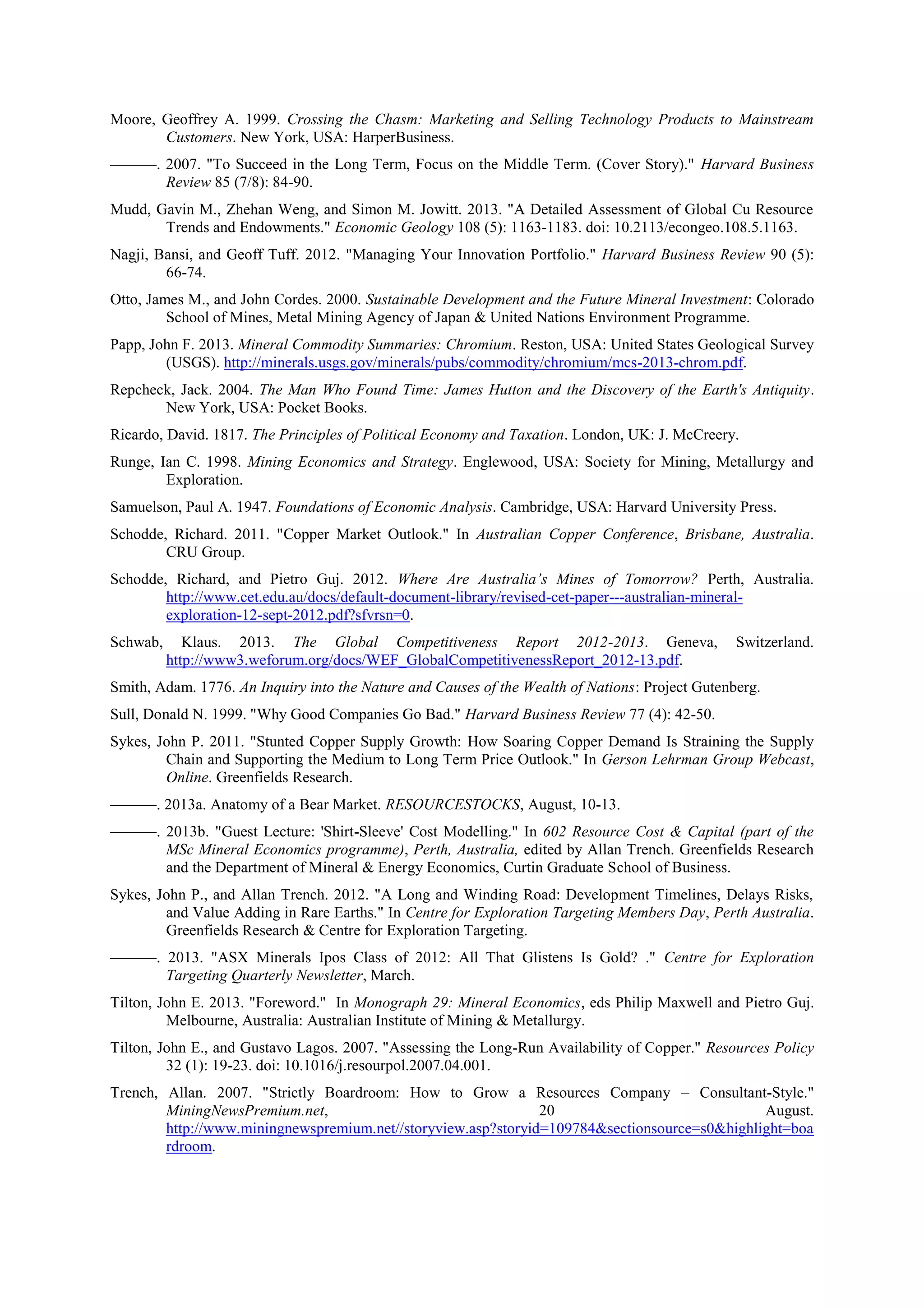Moore, Geoffrey A. 1999. Crossing the Chasm: Marketing and Selling Technology Products to Mainstream
Customers. New York, USA: HarperBusiness.
———. 2007. "To Succeed in the Long Term, Focus on the Middle Term. (Cover Story)." Harvard Business
Review 85 (7/8): 84-90.
Mudd, Gavin M., Zhehan Weng, and Simon M. Jowitt. 2013. "A Detailed Assessment of Global Cu Resource
Trends and Endowments." Economic Geology 108 (5): 1163-1183. doi: 10.2113/econgeo.108.5.1163.
Nagji, Bansi, and Geoff Tuff. 2012. "Managing Your Innovation Portfolio." Harvard Business Review 90 (5):
66-74.
Otto, James M., and John Cordes. 2000. Sustainable Development and the Future Mineral Investment: Colorado
School of Mines, Metal Mining Agency of Japan & United Nations Environment Programme.
Papp, John F. 2013. Mineral Commodity Summaries: Chromium. Reston, USA: United States Geological Survey
(USGS). http://minerals.usgs.gov/minerals/pubs/commodity/chromium/mcs-2013-chrom.pdf.
Repcheck, Jack. 2004. The Man Who Found Time: James Hutton and the Discovery of the Earth's Antiquity.
New York, USA: Pocket Books.
Ricardo, David. 1817. The Principles of Political Economy and Taxation. London, UK: J. McCreery.
Runge, Ian C. 1998. Mining Economics and Strategy. Englewood, USA: Society for Mining, Metallurgy and
Exploration.
Samuelson, Paul A. 1947. Foundations of Economic Analysis. Cambridge, USA: Harvard University Press.
Schodde, Richard. 2011. "Copper Market Outlook." In Australian Copper Conference, Brisbane, Australia.
CRU Group.
Schodde, Richard, and Pietro Guj. 2012. Where Are Australia’s Mines of Tomorrow? Perth, Australia.
http://www.cet.edu.au/docs/default-document-library/revised-cet-paper---australian-mineralexploration-12-sept-2012.pdf?sfvrsn=0.
Schwab,

Klaus. 2013. The Global Competitiveness Report 2012-2013. Geneva,
http://www3.weforum.org/docs/WEF_GlobalCompetitivenessReport_2012-13.pdf.

Switzerland.

Smith, Adam. 1776. An Inquiry into the Nature and Causes of the Wealth of Nations: Project Gutenberg.
Sull, Donald N. 1999. "Why Good Companies Go Bad." Harvard Business Review 77 (4): 42-50.
Sykes, John P. 2011. "Stunted Copper Supply Growth: How Soaring Copper Demand Is Straining the Supply
Chain and Supporting the Medium to Long Term Price Outlook." In Gerson Lehrman Group Webcast,
Online. Greenfields Research.
———. 2013a. Anatomy of a Bear Market. RESOURCESTOCKS, August, 10-13.
———. 2013b. "Guest Lecture: 'Shirt-Sleeve' Cost Modelling." In 602 Resource Cost & Capital (part of the
MSc Mineral Economics programme), Perth, Australia, edited by Allan Trench. Greenfields Research
and the Department of Mineral & Energy Economics, Curtin Graduate School of Business.
Sykes, John P., and Allan Trench. 2012. "A Long and Winding Road: Development Timelines, Delays Risks,
and Value Adding in Rare Earths." In Centre for Exploration Targeting Members Day, Perth Australia.
Greenfields Research & Centre for Exploration Targeting.
———. 2013. "ASX Minerals Ipos Class of 2012: All That Glistens Is Gold? ." Centre for Exploration
Targeting Quarterly Newsletter, March.
Tilton, John E. 2013. "Foreword." In Monograph 29: Mineral Economics, eds Philip Maxwell and Pietro Guj.
Melbourne, Australia: Australian Institute of Mining & Metallurgy.
Tilton, John E., and Gustavo Lagos. 2007. "Assessing the Long-Run Availability of Copper." Resources Policy
32 (1): 19-23. doi: 10.1016/j.resourpol.2007.04.001.
Trench, Allan. 2007. "Strictly Boardroom: How to Grow a Resources Company – Consultant-Style."
MiningNewsPremium.net,
20
August.
http://www.miningnewspremium.net//storyview.asp?storyid=109784&sectionsource=s0&highlight=boa
rdroom.

 