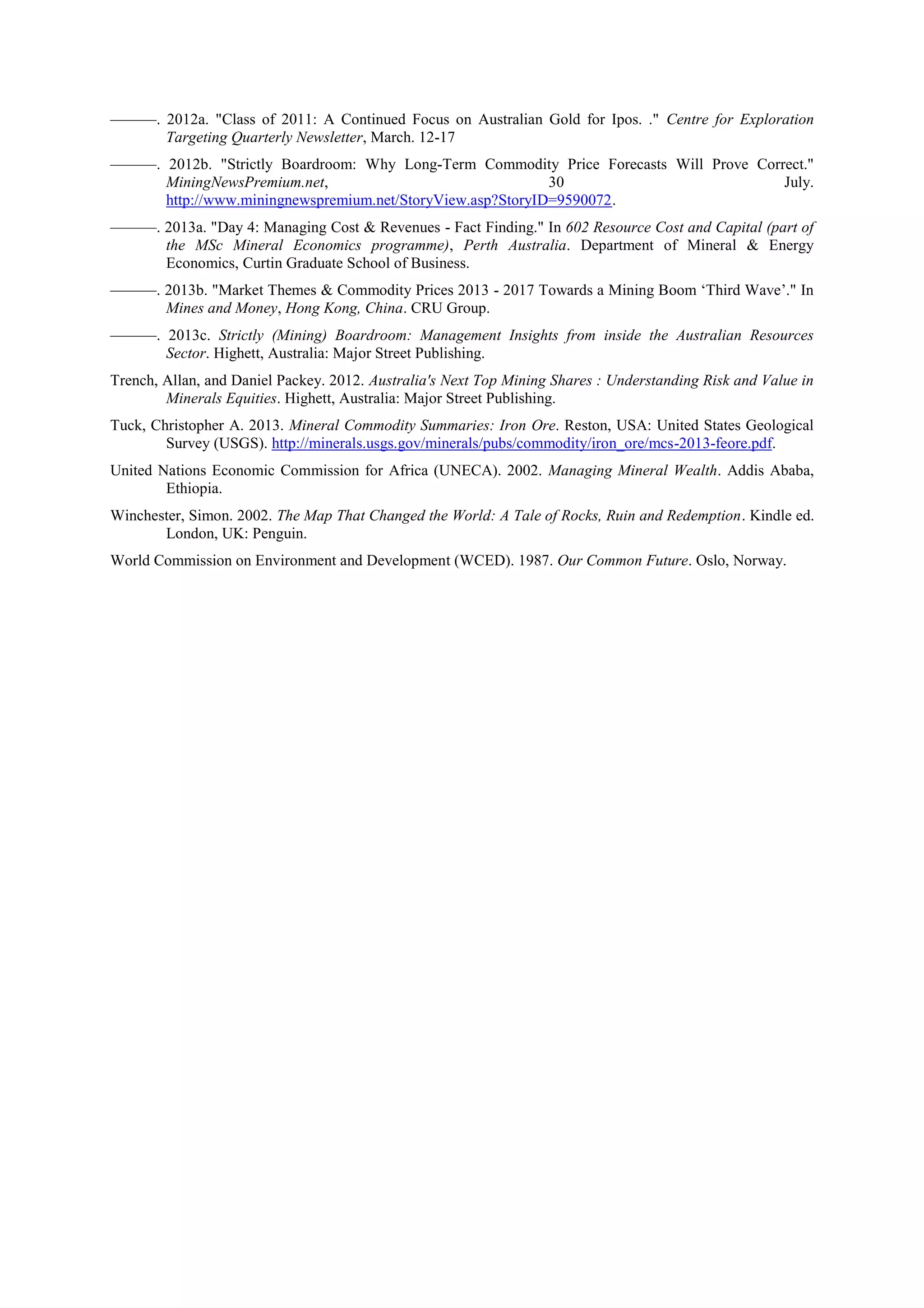 ———. 2012a. "Class of 2011: A Continued Focus on Australian Gold for Ipos. ." Centre for Exploration
Targeting Quarterly Newsletter, March. 12-17
———. 2012b. "Strictly Boardroom: Why Long-Term Commodity Price Forecasts Will Prove Correct."
MiningNewsPremium.net,
30
July.
http://www.miningnewspremium.net/StoryView.asp?StoryID=9590072.
———. 2013a. "Day 4: Managing Cost & Revenues - Fact Finding." In 602 Resource Cost and Capital (part of
the MSc Mineral Economics programme), Perth Australia. Department of Mineral & Energy
Economics, Curtin Graduate School of Business.
———. 2013b. "Market Themes & Commodity Prices 2013 - 2017 Towards a Mining Boom ‘Third Wave’." In
Mines and Money, Hong Kong, China. CRU Group.
———. 2013c. Strictly (Mining) Boardroom: Management Insights from inside the Australian Resources
Sector. Highett, Australia: Major Street Publishing.
Trench, Allan, and Daniel Packey. 2012. Australia's Next Top Mining Shares : Understanding Risk and Value in
Minerals Equities. Highett, Australia: Major Street Publishing.
Tuck, Christopher A. 2013. Mineral Commodity Summaries: Iron Ore. Reston, USA: United States Geological
Survey (USGS). http://minerals.usgs.gov/minerals/pubs/commodity/iron_ore/mcs-2013-feore.pdf.
United Nations Economic Commission for Africa (UNECA). 2002. Managing Mineral Wealth. Addis Ababa,
Ethiopia.
Winchester, Simon. 2002. The Map That Changed the World: A Tale of Rocks, Ruin and Redemption. Kindle ed.
London, UK: Penguin.
World Commission on Environment and Development (WCED). 1987. Our Common Future. Oslo, Norway.

 