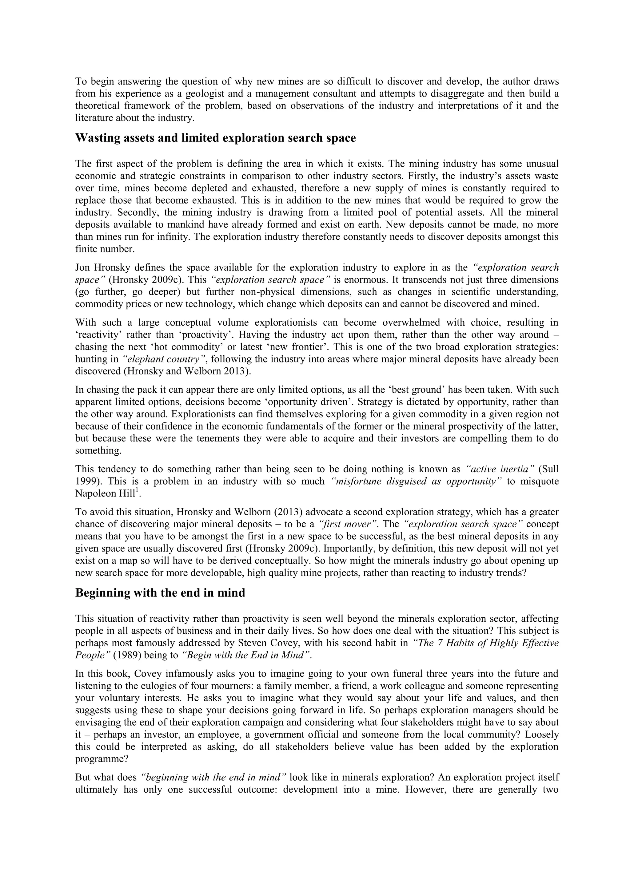 To begin answering the question of why new mines are so difficult to discover and develop, the author draws
from his experience as a geologist and a management consultant and attempts to disaggregate and then build a
theoretical framework of the problem, based on observations of the industry and interpretations of it and the
literature about the industry.

Wasting assets and limited exploration search space
The first aspect of the problem is defining the area in which it exists. The mining industry has some unusual
economic and strategic constraints in comparison to other industry sectors. Firstly, the industry’s assets waste
over time, mines become depleted and exhausted, therefore a new supply of mines is constantly required to
replace those that become exhausted. This is in addition to the new mines that would be required to grow the
industry. Secondly, the mining industry is drawing from a limited pool of potential assets. All the mineral
deposits available to mankind have already formed and exist on earth. New deposits cannot be made, no more
than mines run for infinity. The exploration industry therefore constantly needs to discover deposits amongst this
finite number.
Jon Hronsky defines the space available for the exploration industry to explore in as the “exploration search
space” (Hronsky 2009c). This “exploration search space” is enormous. It transcends not just three dimensions
(go further, go deeper) but further non-physical dimensions, such as changes in scientific understanding,
commodity prices or new technology, which change which deposits can and cannot be discovered and mined.
With such a large conceptual volume explorationists can become overwhelmed with choice, resulting in
‘reactivity’ rather than ‘proactivity’. Having the industry act upon them, rather than the other way around –
chasing the next ‘hot commodity’ or latest ‘new frontier’. This is one of the two broad exploration strategies:
hunting in “elephant country”, following the industry into areas where major mineral deposits have already been
discovered (Hronsky and Welborn 2013).
In chasing the pack it can appear there are only limited options, as all the ‘best ground’ has been taken. With such
apparent limited options, decisions become ‘opportunity driven’. Strategy is dictated by opportunity, rather than
the other way around. Explorationists can find themselves exploring for a given commodity in a given region not
because of their confidence in the economic fundamentals of the former or the mineral prospectivity of the latter,
but because these were the tenements they were able to acquire and their investors are compelling them to do
something.
This tendency to do something rather than being seen to be doing nothing is known as “active inertia” (Sull
1999). This is a problem in an industry with so much “misfortune disguised as opportunity” to misquote
Napoleon Hill1.
To avoid this situation, Hronsky and Welborn (2013) advocate a second exploration strategy, which has a greater
chance of discovering major mineral deposits – to be a “first mover”. The “exploration search space” concept
means that you have to be amongst the first in a new space to be successful, as the best mineral deposits in any
given space are usually discovered first (Hronsky 2009c). Importantly, by definition, this new deposit will not yet
exist on a map so will have to be derived conceptually. So how might the minerals industry go about opening up
new search space for more developable, high quality mine projects, rather than reacting to industry trends?

Beginning with the end in mind
This situation of reactivity rather than proactivity is seen well beyond the minerals exploration sector, affecting
people in all aspects of business and in their daily lives. So how does one deal with the situation? This subject is
perhaps most famously addressed by Steven Covey, with his second habit in “The 7 Habits of Highly Effective
People” (1989) being to “Begin with the End in Mind”.
In this book, Covey infamously asks you to imagine going to your own funeral three years into the future and
listening to the eulogies of four mourners: a family member, a friend, a work colleague and someone representing
your voluntary interests. He asks you to imagine what they would say about your life and values, and then
suggests using these to shape your decisions going forward in life. So perhaps exploration managers should be
envisaging the end of their exploration campaign and considering what four stakeholders might have to say about
it – perhaps an investor, an employee, a government official and someone from the local community? Loosely
this could be interpreted as asking, do all stakeholders believe value has been added by the exploration
programme?
But what does “beginning with the end in mind” look like in minerals exploration? An exploration project itself
ultimately has only one successful outcome: development into a mine. However, there are generally two

 