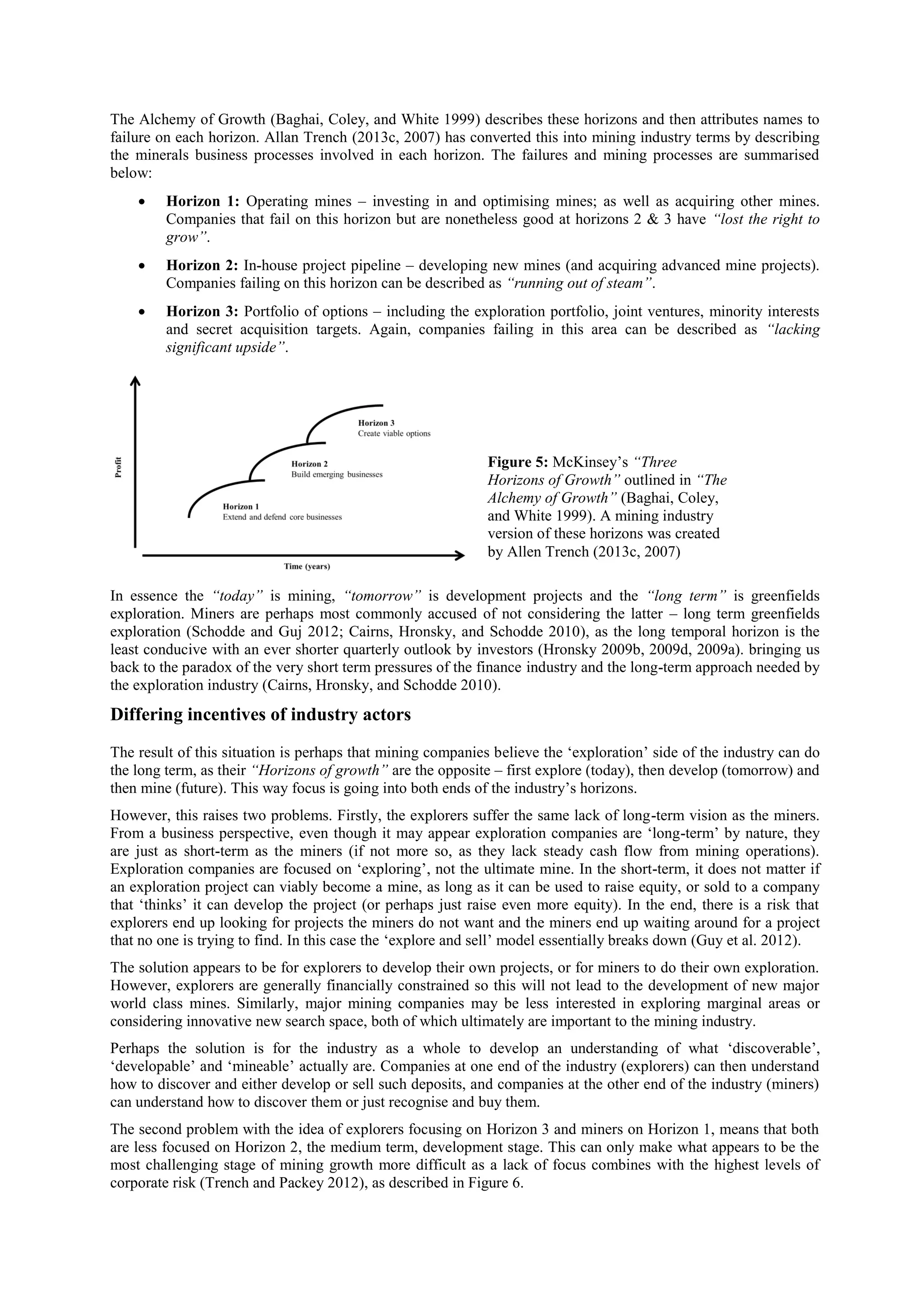 The Alchemy of Growth (Baghai, Coley, and White 1999) describes these horizons and then attributes names to
failure on each horizon. Allan Trench (2013c, 2007) has converted this into mining industry terms by describing
the minerals business processes involved in each horizon. The failures and mining processes are summarised
below:


Horizon 1: Operating mines – investing in and optimising mines; as well as acquiring other mines.
Companies that fail on this horizon but are nonetheless good at horizons 2 & 3 have “lost the right to
grow”.



Horizon 2: In-house project pipeline – developing new mines (and acquiring advanced mine projects).
Companies failing on this horizon can be described as “running out of steam”.



Horizon 3: Portfolio of options – including the exploration portfolio, joint ventures, minority interests
and secret acquisition targets. Again, companies failing in this area can be described as “lacking
significant upside”.

Figure 5: McKinsey’s “Three
Horizons of Growth” outlined in “The
Alchemy of Growth” (Baghai, Coley,
and White 1999). A mining industry
version of these horizons was created
by Allen Trench (2013c, 2007)
In essence the “today” is mining, “tomorrow” is development projects and the “long term” is greenfields
exploration. Miners are perhaps most commonly accused of not considering the latter – long term greenfields
exploration (Schodde and Guj 2012; Cairns, Hronsky, and Schodde 2010), as the long temporal horizon is the
least conducive with an ever shorter quarterly outlook by investors (Hronsky 2009b, 2009d, 2009a). bringing us
back to the paradox of the very short term pressures of the finance industry and the long-term approach needed by
the exploration industry (Cairns, Hronsky, and Schodde 2010).

Differing incentives of industry actors
The result of this situation is perhaps that mining companies believe the ‘exploration’ side of the industry can do
the long term, as their “Horizons of growth” are the opposite – first explore (today), then develop (tomorrow) and
then mine (future). This way focus is going into both ends of the industry’s horizons.
However, this raises two problems. Firstly, the explorers suffer the same lack of long-term vision as the miners.
From a business perspective, even though it may appear exploration companies are ‘long-term’ by nature, they
are just as short-term as the miners (if not more so, as they lack steady cash flow from mining operations).
Exploration companies are focused on ‘exploring’, not the ultimate mine. In the short-term, it does not matter if
an exploration project can viably become a mine, as long as it can be used to raise equity, or sold to a company
that ‘thinks’ it can develop the project (or perhaps just raise even more equity). In the end, there is a risk that
explorers end up looking for projects the miners do not want and the miners end up waiting around for a project
that no one is trying to find. In this case the ‘explore and sell’ model essentially breaks down (Guy et al. 2012).
The solution appears to be for explorers to develop their own projects, or for miners to do their own exploration.
However, explorers are generally financially constrained so this will not lead to the development of new major
world class mines. Similarly, major mining companies may be less interested in exploring marginal areas or
considering innovative new search space, both of which ultimately are important to the mining industry.
Perhaps the solution is for the industry as a whole to develop an understanding of what ‘discoverable’,
‘developable’ and ‘mineable’ actually are. Companies at one end of the industry (explorers) can then understand
how to discover and either develop or sell such deposits, and companies at the other end of the industry (miners)
can understand how to discover them or just recognise and buy them.
The second problem with the idea of explorers focusing on Horizon 3 and miners on Horizon 1, means that both
are less focused on Horizon 2, the medium term, development stage. This can only make what appears to be the
most challenging stage of mining growth more difficult as a lack of focus combines with the highest levels of
corporate risk (Trench and Packey 2012), as described in Figure 6.

 