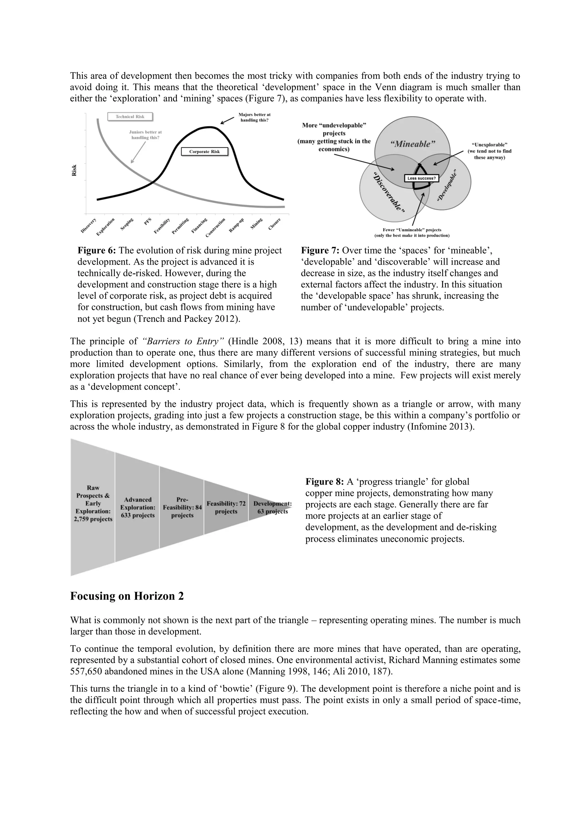 This area of development then becomes the most tricky with companies from both ends of the industry trying to
avoid doing it. This means that the theoretical ‘development’ space in the Venn diagram is much smaller than
either the ‘exploration’ and ‘mining’ spaces (Figure 7), as companies have less flexibility to operate with.

Figure 6: The evolution of risk during mine project
development. As the project is advanced it is
technically de-risked. However, during the
development and construction stage there is a high
level of corporate risk, as project debt is acquired
for construction, but cash flows from mining have
not yet begun (Trench and Packey 2012).

Figure 7: Over time the ‘spaces’ for ‘mineable’,
‘developable’ and ‘discoverable’ will increase and
decrease in size, as the industry itself changes and
external factors affect the industry. In this situation
the ‘developable space’ has shrunk, increasing the
number of ‘undevelopable’ projects.

The principle of “Barriers to Entry” (Hindle 2008, 13) means that it is more difficult to bring a mine into
production than to operate one, thus there are many different versions of successful mining strategies, but much
more limited development options. Similarly, from the exploration end of the industry, there are many
exploration projects that have no real chance of ever being developed into a mine. Few projects will exist merely
as a ‘development concept’.
This is represented by the industry project data, which is frequently shown as a triangle or arrow, with many
exploration projects, grading into just a few projects a construction stage, be this within a company’s portfolio or
across the whole industry, as demonstrated in Figure 8 for the global copper industry (Infomine 2013).

Figure 8: A ‘progress triangle’ for global
copper mine projects, demonstrating how many
projects are each stage. Generally there are far
more projects at an earlier stage of
development, as the development and de-risking
process eliminates uneconomic projects.

Focusing on Horizon 2
What is commonly not shown is the next part of the triangle – representing operating mines. The number is much
larger than those in development.
To continue the temporal evolution, by definition there are more mines that have operated, than are operating,
represented by a substantial cohort of closed mines. One environmental activist, Richard Manning estimates some
557,650 abandoned mines in the USA alone (Manning 1998, 146; Ali 2010, 187).
This turns the triangle in to a kind of ‘bowtie’ (Figure 9). The development point is therefore a niche point and is
the difficult point through which all properties must pass. The point exists in only a small period of space-time,
reflecting the how and when of successful project execution.

 