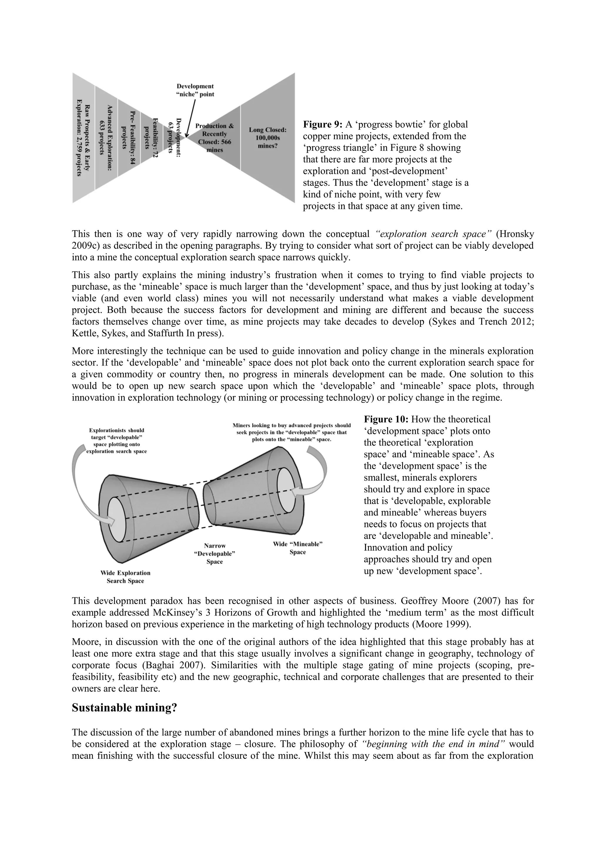 Figure 9: A ‘progress bowtie’ for global
copper mine projects, extended from the
‘progress triangle’ in Figure 8 showing
that there are far more projects at the
exploration and ‘post-development’
stages. Thus the ‘development’ stage is a
kind of niche point, with very few
projects in that space at any given time.
This then is one way of very rapidly narrowing down the conceptual “exploration search space” (Hronsky
2009c) as described in the opening paragraphs. By trying to consider what sort of project can be viably developed
into a mine the conceptual exploration search space narrows quickly.
This also partly explains the mining industry’s frustration when it comes to trying to find viable projects to
purchase, as the ‘mineable’ space is much larger than the ‘development’ space, and thus by just looking at today’s
viable (and even world class) mines you will not necessarily understand what makes a viable development
project. Both because the success factors for development and mining are different and because the success
factors themselves change over time, as mine projects may take decades to develop (Sykes and Trench 2012;
Kettle, Sykes, and Staffurth In press).
More interestingly the technique can be used to guide innovation and policy change in the minerals exploration
sector. If the ‘developable’ and ‘mineable’ space does not plot back onto the current exploration search space for
a given commodity or country then, no progress in minerals development can be made. One solution to this
would be to open up new search space upon which the ‘developable’ and ‘mineable’ space plots, through
innovation in exploration technology (or mining or processing technology) or policy change in the regime.
Figure 10: How the theoretical
‘development space’ plots onto
the theoretical ‘exploration
space’ and ‘mineable space’. As
the ‘development space’ is the
smallest, minerals explorers
should try and explore in space
that is ‘developable, explorable
and mineable’ whereas buyers
needs to focus on projects that
are ‘developable and mineable’.
Innovation and policy
approaches should try and open
up new ‘development space’.
This development paradox has been recognised in other aspects of business. Geoffrey Moore (2007) has for
example addressed McKinsey’s 3 Horizons of Growth and highlighted the ‘medium term’ as the most difficult
horizon based on previous experience in the marketing of high technology products (Moore 1999).
Moore, in discussion with the one of the original authors of the idea highlighted that this stage probably has at
least one more extra stage and that this stage usually involves a significant change in geography, technology of
corporate focus (Baghai 2007). Similarities with the multiple stage gating of mine projects (scoping, prefeasibility, feasibility etc) and the new geographic, technical and corporate challenges that are presented to their
owners are clear here.

Sustainable mining?
The discussion of the large number of abandoned mines brings a further horizon to the mine life cycle that has to
be considered at the exploration stage – closure. The philosophy of “beginning with the end in mind” would
mean finishing with the successful closure of the mine. Whilst this may seem about as far from the exploration

 