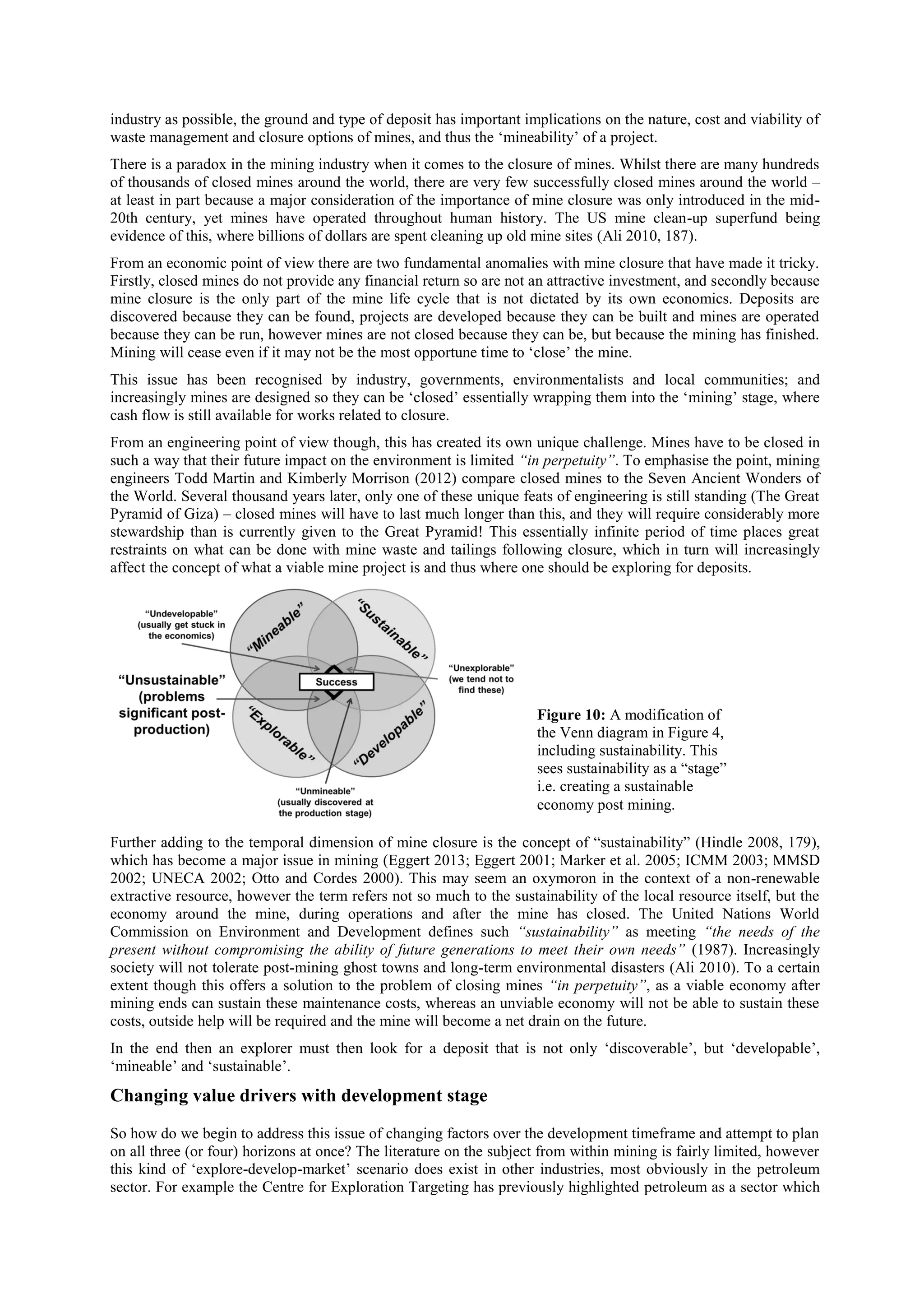 industry as possible, the ground and type of deposit has important implications on the nature, cost and viability of
waste management and closure options of mines, and thus the ‘mineability’ of a project.
There is a paradox in the mining industry when it comes to the closure of mines. Whilst there are many hundreds
of thousands of closed mines around the world, there are very few successfully closed mines around the world –
at least in part because a major consideration of the importance of mine closure was only introduced in the mid20th century, yet mines have operated throughout human history. The US mine clean-up superfund being
evidence of this, where billions of dollars are spent cleaning up old mine sites (Ali 2010, 187).
From an economic point of view there are two fundamental anomalies with mine closure that have made it tricky.
Firstly, closed mines do not provide any financial return so are not an attractive investment, and secondly because
mine closure is the only part of the mine life cycle that is not dictated by its own economics. Deposits are
discovered because they can be found, projects are developed because they can be built and mines are operated
because they can be run, however mines are not closed because they can be, but because the mining has finished.
Mining will cease even if it may not be the most opportune time to ‘close’ the mine.
This issue has been recognised by industry, governments, environmentalists and local communities; and
increasingly mines are designed so they can be ‘closed’ essentially wrapping them into the ‘mining’ stage, where
cash flow is still available for works related to closure.
From an engineering point of view though, this has created its own unique challenge. Mines have to be closed in
such a way that their future impact on the environment is limited “in perpetuity”. To emphasise the point, mining
engineers Todd Martin and Kimberly Morrison (2012) compare closed mines to the Seven Ancient Wonders of
the World. Several thousand years later, only one of these unique feats of engineering is still standing (The Great
Pyramid of Giza) – closed mines will have to last much longer than this, and they will require considerably more
stewardship than is currently given to the Great Pyramid! This essentially infinite period of time places great
restraints on what can be done with mine waste and tailings following closure, which in turn will increasingly
affect the concept of what a viable mine project is and thus where one should be exploring for deposits.

Figure 10: A modification of
the Venn diagram in Figure 4,
including sustainability. This
sees sustainability as a “stage”
i.e. creating a sustainable
economy post mining.
Further adding to the temporal dimension of mine closure is the concept of “sustainability” (Hindle 2008, 179),
which has become a major issue in mining (Eggert 2013; Eggert 2001; Marker et al. 2005; ICMM 2003; MMSD
2002; UNECA 2002; Otto and Cordes 2000). This may seem an oxymoron in the context of a non-renewable
extractive resource, however the term refers not so much to the sustainability of the local resource itself, but the
economy around the mine, during operations and after the mine has closed. The United Nations World
Commission on Environment and Development defines such “sustainability” as meeting “the needs of the
present without compromising the ability of future generations to meet their own needs” (1987). Increasingly
society will not tolerate post-mining ghost towns and long-term environmental disasters (Ali 2010). To a certain
extent though this offers a solution to the problem of closing mines “in perpetuity”, as a viable economy after
mining ends can sustain these maintenance costs, whereas an unviable economy will not be able to sustain these
costs, outside help will be required and the mine will become a net drain on the future.
In the end then an explorer must then look for a deposit that is not only ‘discoverable’, but ‘developable’,
‘mineable’ and ‘sustainable’.

Changing value drivers with development stage
So how do we begin to address this issue of changing factors over the development timeframe and attempt to plan
on all three (or four) horizons at once? The literature on the subject from within mining is fairly limited, however
this kind of ‘explore-develop-market’ scenario does exist in other industries, most obviously in the petroleum
sector. For example the Centre for Exploration Targeting has previously highlighted petroleum as a sector which

 