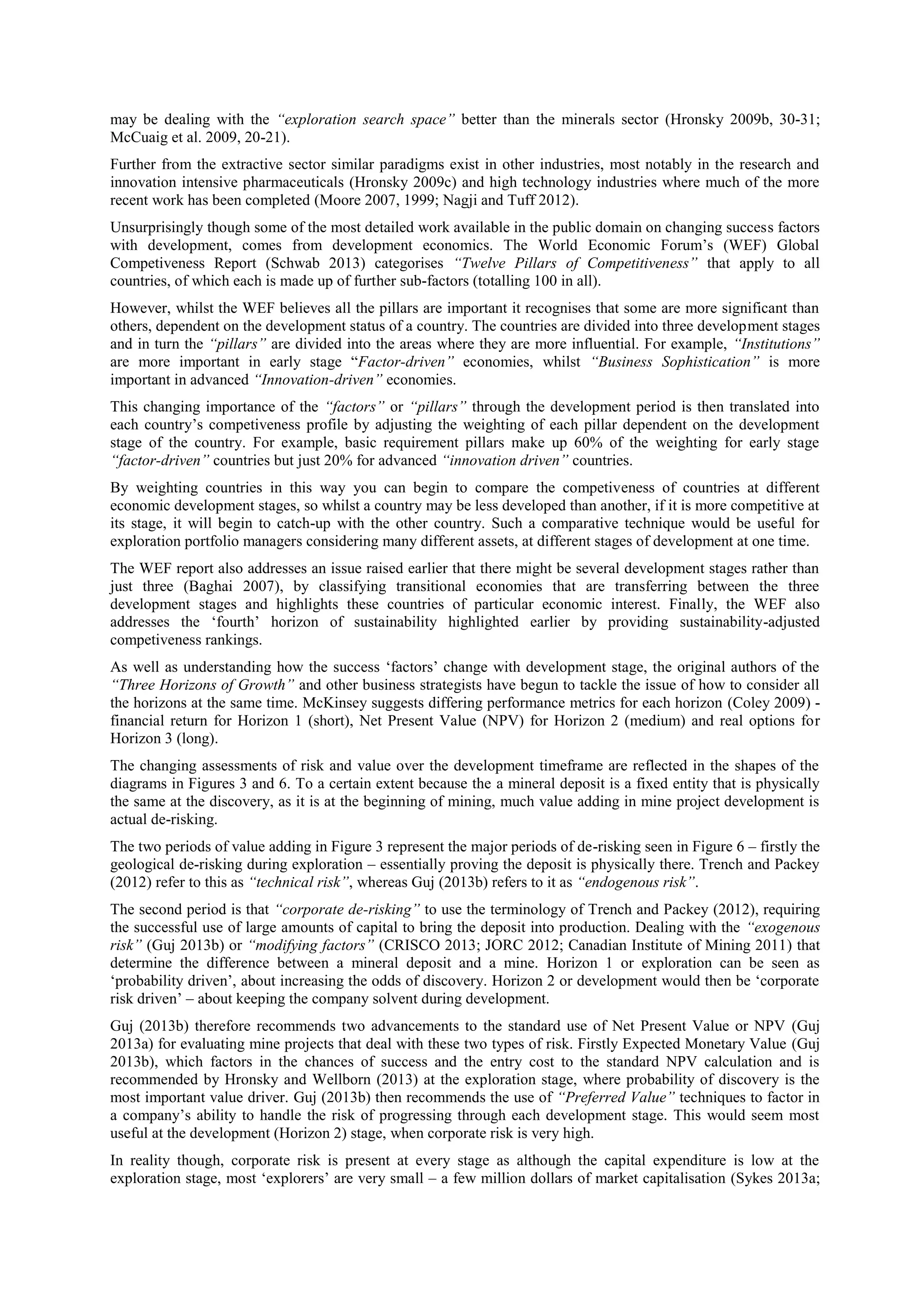may be dealing with the “exploration search space” better than the minerals sector (Hronsky 2009b, 30-31;
McCuaig et al. 2009, 20-21).
Further from the extractive sector similar paradigms exist in other industries, most notably in the research and
innovation intensive pharmaceuticals (Hronsky 2009c) and high technology industries where much of the more
recent work has been completed (Moore 2007, 1999; Nagji and Tuff 2012).
Unsurprisingly though some of the most detailed work available in the public domain on changing success factors
with development, comes from development economics. The World Economic Forum’s (WEF) Global
Competiveness Report (Schwab 2013) categorises “Twelve Pillars of Competitiveness” that apply to all
countries, of which each is made up of further sub-factors (totalling 100 in all).
However, whilst the WEF believes all the pillars are important it recognises that some are more significant than
others, dependent on the development status of a country. The countries are divided into three development stages
and in turn the “pillars” are divided into the areas where they are more influential. For example, “Institutions”
are more important in early stage “Factor-driven” economies, whilst “Business Sophistication” is more
important in advanced “Innovation-driven” economies.
This changing importance of the “factors” or “pillars” through the development period is then translated into
each country’s competiveness profile by adjusting the weighting of each pillar dependent on the development
stage of the country. For example, basic requirement pillars make up 60% of the weighting for early stage
“factor-driven” countries but just 20% for advanced “innovation driven” countries.
By weighting countries in this way you can begin to compare the competiveness of countries at different
economic development stages, so whilst a country may be less developed than another, if it is more competitive at
its stage, it will begin to catch-up with the other country. Such a comparative technique would be useful for
exploration portfolio managers considering many different assets, at different stages of development at one time.
The WEF report also addresses an issue raised earlier that there might be several development stages rather than
just three (Baghai 2007), by classifying transitional economies that are transferring between the three
development stages and highlights these countries of particular economic interest. Finally, the WEF also
addresses the ‘fourth’ horizon of sustainability highlighted earlier by providing sustainability-adjusted
competiveness rankings.
As well as understanding how the success ‘factors’ change with development stage, the original authors of the
“Three Horizons of Growth” and other business strategists have begun to tackle the issue of how to consider all
the horizons at the same time. McKinsey suggests differing performance metrics for each horizon (Coley 2009) financial return for Horizon 1 (short), Net Present Value (NPV) for Horizon 2 (medium) and real options for
Horizon 3 (long).
The changing assessments of risk and value over the development timeframe are reflected in the shapes of the
diagrams in Figures 3 and 6. To a certain extent because the a mineral deposit is a fixed entity that is physically
the same at the discovery, as it is at the beginning of mining, much value adding in mine project development is
actual de-risking.
The two periods of value adding in Figure 3 represent the major periods of de-risking seen in Figure 6 – firstly the
geological de-risking during exploration – essentially proving the deposit is physically there. Trench and Packey
(2012) refer to this as “technical risk”, whereas Guj (2013b) refers to it as “endogenous risk”.
The second period is that “corporate de-risking” to use the terminology of Trench and Packey (2012), requiring
the successful use of large amounts of capital to bring the deposit into production. Dealing with the “exogenous
risk” (Guj 2013b) or “modifying factors” (CRISCO 2013; JORC 2012; Canadian Institute of Mining 2011) that
determine the difference between a mineral deposit and a mine. Horizon 1 or exploration can be seen as
‘probability driven’, about increasing the odds of discovery. Horizon 2 or development would then be ‘corporate
risk driven’ – about keeping the company solvent during development.
Guj (2013b) therefore recommends two advancements to the standard use of Net Present Value or NPV (Guj
2013a) for evaluating mine projects that deal with these two types of risk. Firstly Expected Monetary Value (Guj
2013b), which factors in the chances of success and the entry cost to the standard NPV calculation and is
recommended by Hronsky and Wellborn (2013) at the exploration stage, where probability of discovery is the
most important value driver. Guj (2013b) then recommends the use of “Preferred Value” techniques to factor in
a company’s ability to handle the risk of progressing through each development stage. This would seem most
useful at the development (Horizon 2) stage, when corporate risk is very high.
In reality though, corporate risk is present at every stage as although the capital expenditure is low at the
exploration stage, most ‘explorers’ are very small – a few million dollars of market capitalisation (Sykes 2013a;

 