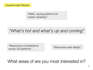 Questionnaire Results
“MMS, varying platforms for
mobile marketing.”

“What's hot and what's up and coming”

“Responsive considerations
across OS platforms.”

“Responsive web design.”

What areas of are you most interested in?
10

 