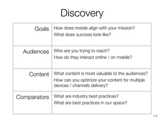 Discovery
Goals

Audiences

Content

Comparators

How does mobile align with your mission?
What does success look like?
Who are you trying to reach?
How do they interact online / on mobile?
What content is most valuable to the audiences?
How can you optimize your content for multiple
devices / channels delivery?
What are industry best practices?
What are best practices in our space?
112

 