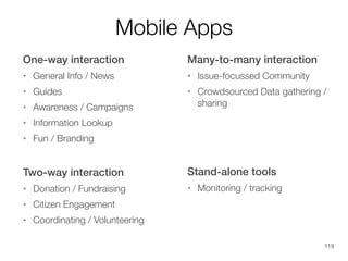 Mobile Apps
One-way interaction

Many-to-many interaction

•

General Info / News

•

Issue-focussed Community

•

Guides

•

•

Awareness / Campaigns

Crowdsourced Data gathering /
sharing

•

Information Lookup

•

Fun / Branding

Two-way interaction
•

Donation / Fundraising

•

Monitoring / tracking

Citizen Engagement

•

Stand-alone tools

Coordinating / Volunteering

•

119

 