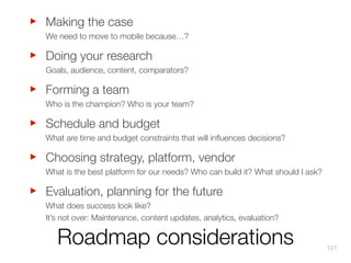 ‣
‣
‣
‣
‣
‣

Making the case
We need to move to mobile because…?

Doing your research
Goals, audience, content, comparators?

Forming a team
Who is the champion? Who is your team?

Schedule and budget
What are time and budget constraints that will inﬂuences decisions?

Choosing strategy, platform, vendor
What is the best platform for our needs? Who can build it? What should I ask?

Evaluation, planning for the future
What does success look like?
It’s not over: Maintenance, content updates, analytics, evaluation?

Roadmap considerations

121

 