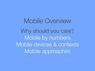 Mobile Overview
Why should you care?
Mobile by numbers
Mobile devices & contexts
Mobile approaches

 