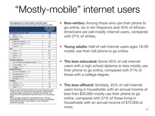 “Mostly-mobile” internet users
those who use their
‣ Non-whites: AmongHispanics and 43% ofphone to
go online, six in ten
AfricanAmericans are cell-mostly internet users, compared
with 27% of whites. 
users
‣ Young adults: Half of cell internetonline. ages 18-29
mostly use their cell phone to go

‣ The less-educated: Some 45% of cell internet use
users with a high school diploma or less mostly
their phone to go online, compared with 21% of
those with a college degree.

‣ The less-aﬄuent: Similarly, 45% of cell internet of
users living in households with an annual income
less than $30,000 mostly use their phone to go
online, compared with 27% of those living in
households with an annual income of $75,000 or
more.

21

 