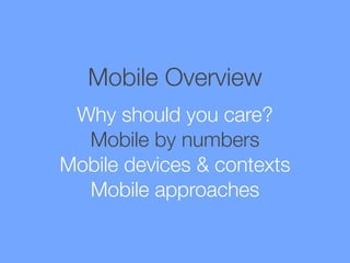 Mobile Overview
Why should you care?
Mobile by numbers
Mobile devices & contexts
Mobile approaches

 