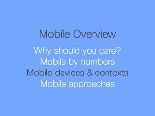 Mobile Overview
Why should you care?
Mobile by numbers
Mobile devices & contexts
Mobile approaches

 