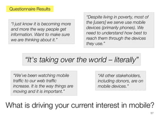 Questionnaire Results
“I just know it is becoming more
and more the way people get
information. Want to make sure
we are thinking about it.”

“Despite living in poverty, most of
the [users] we serve use mobile
devices (primarily phones). We
need to understand how best to
reach them through the devices
they use.”

“It's taking over the world – literally”
“We’ve been watching mobile
trafﬁc to our web trafﬁc
increase. It is the way things are
moving and it is important.”

“All other stakeholders,
including donors, are on
mobile devices.”

What is driving your current interest in mobile?
57

 