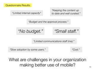 Questionnaire Results
“Limited internal capacity”

“Keeping the content up
to date and well curated.”

“Budget and the approval process.”

“No budget.”

“Small staff.”

“Limited communications staff (me).”
“Slow adoption by some users.”

“Cost.”

What are challenges in your organization
making better use of mobile?

58

 